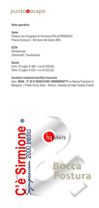 ®C’èSirmioneSymposium2000tredici
puntoeacapo
Note operative
Sede:
Palazzo dei Congressi di Sirmione (PALACREBERG)
Piazza Europa,5 - Sirmione del Garda (BS)
ECM
Richiesti per
Odontoiatri, Fisioterapisti
Quota
entro 15 luglio: € 380 + iva (€ 459,80)
Oltre 15 luglio: € 430 + iva (€ 520,30)
Iscrizioni mediante bonifico bancario
Iban: IBAN : IT 35 E 05428 01601 000000004771 su Banca Popolare di
Bergamo – Filiale Corso Italia – Milano, intestato ad High Quality Events
 