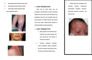5.

Neurologic disorder (kelainan fungsi saraf).

6.

Hematologic disorder (kelainan darah).

7.

Immunologic disorder (kelainan pada
sistem kekebalan tubuh).

3.

Berikan Obat anti Peradangan (anti
Inflamasi)

 CARA PENCEGAHAN
Untuk saat ini masih belum ada cara

asetaminofen,

misalnya
ibuprofen,

indometasin,
prednison,

pencegahan untuk penyakit ini, tetapi riset sedang

prednisolon, klorokuin. azatioprin, dan

dilakukan di seluruh dunia untuk menemukan cara

siklofoshamid

pengobatan yang baru dan penyebab pasti dari
pasti penyakit ini. Mudah-mudahan ada harapan
untuk masa depan. Bagaimanapun penyakit ini
dapat dikendalikan dengan pengobatan.

 CARA PENGOBATAN
1. Selalu gunakan krem pelindung sinar
matahari, baju lengan panjang, topi
atau payung bila akan bekerja di
bawah sinar matahari
2.

Penderita

dianjurkan

mendapat

terapi pencegahan dengan antibiotika
bila akan menjalani operasi gigi, saluran
kencing, atau tindakan bedah lainnya

 