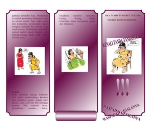 pertama terlambat haid. Perdarahan
ini adalah perdarahan implantasi, dan
ini nirmal terjadi. Pada waktu yang
lain kehamilan, perdarahan ringan
mungkin pertanda dari serviks yang
rapuh (erosi). Perdarahan yang tidak
normal adalah merah, banyak, dan
kadang-kadang, tetapi tidak selalu
disertai nyeri.

 Kejang
Pada umumnya kejang didahului
oleh makin memburuknya keadaan
dan terjadinya gejala -gejala sakit
kepala, mual, nyeri ulu hati sehingga
muntah.
Bila
semakin
berat,
penglihatan
semakin
kabur,

kesadaran
menurun
kemudian
kejang.
Kejang
dalam
kehamilan dapat merupakan gejala
dari eklampsia

JIKA TANDA TERSEBUT TERJADI
SEGERA HUBUNG DOKTER

 