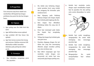 A.Pengertian
B. Tujuan
C. Caranya
Cara menyusui yang benar adalah cara
memberikan ASI kepada bayi dengan
perlekatan dan posisi ibu dan bayi dengan
benar .
1. Agar puting susu ibu tidak lecet dan
nyeri.
2. Agar ASI bisa keluar secara optimal.
3. Agar produksi ASI bisa lancar dan
optimal.
4. Agar bayi merasa nyaman dan tenang
saat menyusu. Sebelum menyusui ASI
dikeluarkan sedikit, kemudian
dioleskan pada putting dan sekitar
aerola.
2. Ibu duduk atau berbaring dengan
santai gunakan kursi yang rendah
dan punggung ibu bersandar pada
sandaran kursi.
3. Bayi dipegang pada belakang
bahunya dengan satu lengan, kepala
bayi terletak pada lengkung siku ibu.
4. Satu tangan bayi diletakkan
dibelakang badan ibu yang satu di
depan.
5. Perut bayi menempel pada badan
ibu, kepala bayi menghadap
payudara.
6. Telinga dan lengan bayi terletak pada
satu garis lurus.
7. Payudara dipegang dengan ibu jari
diatas dan yang lain menompang
dibawah, jangan menekan putting
susu atau aerolanya saja.
8. Bayi diberi rangsangan agar bayi
membuka mulut dengan cara
menyentuh sisi mulut bayi atau
menyentuh pipi dengan putting susu.
9. Setelah bayi membuka mulut,
dengan cepat mendekatkan kepala
bayi ke payudara ibu dan putting
serta aerola dimasukkan ke mulut
bayi.
10. Setelah bayi mulai menghisap,
menganjurkan ibu untuk tidak
memegang atau menyangga
payudara lagi.
11. Setelah bayi mulai menghisap,
menganjurkan ibu untuk tidak
memegang atau menyangga
payudara lagi.
12. Menganjurkan ibu untuk
memperhatikan bayi selama
menyusui.
1. Bayi diletakkan menghadap perut
ibu/ payudara.
 