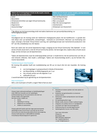 Tijdens de 6 trainingsdagen (9.30-16.30) maakt u kennis           Tijdens de 10 virtuele sessies maakt u werkproducten
met de VAL-kennisdomeinen:                                        voor uw eigen onderwijspraktijk:
Leren                                                             Mijn startbijeenkomst
Beoordelen                                                        Voorlichting over VAL
Ontwerpen/inrichten van eigen Virtual Community                   Mijn cursusopzet
Modereren                                                         Mijn VAL-leerarrangement
Organiseren                                                       Intentiematrix
Assessmentdag *                                                   Ontwerpen van Assessment

* Na afloop van de Assessmentdag vindt met iedere deelnemer een persoonlijk Beoordeling- en
Reflectiegesprek plaats.
Opzet
Voorafgaand aan de training vindt een telefonisch intakegesprek plaats met de hoofdtrainer. U spreekt dan
met elkaar over uw leerbehoefte, verwachtingen, motivatie en commitment. Wanneer uw inschrijving vast
staat, ontvangt u het boek ‘Virtual Action Learning, een opleidingsconcept over Samenlerend produceren met
ICT’ van VAL-ontwikkelaar Jos J.M. Baeten.

Ruim een week voor de eerste bijeenkomst krijgt u toegang tot de Virtual Community ‘VAL-Opleider’. In een
eerste virtuele sessie leert u met de Virtual Community werken. De leervragen die u tijdens deze virtuele sessie
krijgt, vormen de basis van de bijeenkomsten.

Tijdens de bijeenkomsten staat de onderwijspraktijk centraal. U maakt kennis met de werkvormen van VAL en
met kritische reflecties. Ook maakt u oefeningen. Tijdens een Assessmentdag wordt u op de formele VAL-
manier beoordeeld.

Tijdsbelasting en doorlooptijd
De training VAL-opleider heeft een studiebelasting van 90 uur en duurt drie tot vier maanden. De training
omvat:
              zes trainingsdagen in groepsverband in Breda of Amsterdam
              een Beoordeling- en Reflectiegesprek van 1 uur
              tien virtuele sessies van elk ongeveer 3 uur
              zelfstudie (15 uur)
U wordt betrokken bij de agendering van de bijeenkomsten.

Hoe inschrijven?
Wilt u zich inschrijven of heeft u vragen? Mail of bel ons dan!


Wat doet Citowoz?                                                 Resultaten:
                                                                     Docenten en trainers werken met meer plezier en
Citowoz helpt onderwijsinstellingen en bedrijfsopleidingen            resultaat
sinds 1998 met innovatie van hun opleidingen,                        Studenten zijn gemotiveerder en verwerven
professionalisering van hun personeel en de inzet van                 actiever kennis
nieuwe media in de organisatie.                                      Deelnemers maken werkproducten voor de eigen
Dat doet zij door middel van:                                         organisatie
         Advies                                                     De opleidingskwaliteit stijgt
         Opleiding en training                                      Minder studie-uitval en minder studievertraging
         Modereren en ontwikkelen                                   Integratie van praktijk, kennis en vaardigheden
         Intakes en assessments                                     Casuïstiek voor eigen kennismanagement
                                                                     Ondersteuning van veranderingsprocessen
Citowoz gebruikt hierbij vaak haar eigen gerenommeerde               Opleidingskosten kunnen met 25% dalen
opleidingsconcept Virtual Action Learning met de Virtual
Community als ondersteunende elektronische leeromgeving.              Voor meer informatie:
Citowoz heeft daarmee in 2007/2008 de landelijke                      Citowoz bv
Innovatieprijs Maatschappij & ICT gewonnen.                           Baronielaan 289
                                                                      4835 JM Breda, Nederland
                                                                      Tel + 31(0)76 564 00 22
                                                                      e-mail: info@citowoz.nl
 