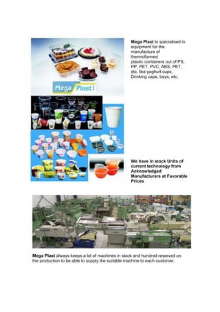 Mega Plast is specialised in
                                                 equipment for the
                                                 manufacture of
                                                 thermoformed
                                                 plastic containers out of PS,
                                                 PP, PET, PVC, ABS, PET,
                                                 etc. like yoghurt cups,
                                                 Drinking caps, trays, etc.




                                                 We have in stock Units of
                                                 current technology from
                                                 Acknowledged
                                                 Manufacturers at Favorable
                                                 Prices




Mega Plast always keeps a lot of machines in stock and hundred reserved on
the production to be able to supply the suitable machine to each customer.
 
