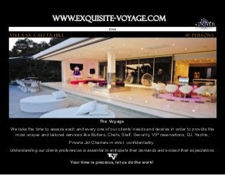 www.Exquisite-voyage.com.
                                                    ID 344

Villa Sa Caleta Hill                                                                         10 Persons




                                               The Voyage
We take the time to assess each and every one of our clients' needs and desires in order to provide the
 most unique and tailored services like Butlers, Chefs, Staff, Security, VIP reservations, DJ, Yachts,
                               Private Jet Charters in strict confidentiality.
Understanding our clients preferences is essential to anticipate their demands and exceed their expectations.

                                Your time is precious, let us do the work!
 