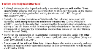 Factors affecting leaf litter fall:-
• Although decomposition is predominantly a microbial process, soil and leaf litter
invertebrates enhance leaf litter decomposition by physically breaking up the organic
material and stimulating microbial activity (Anderson et al. 1983, Berg and
McClaugherty 2014).
• Globally, the relative importance of this faunal effect is known to increase with
increasing total precipitation and minimum temperature (Garcıa-Palacios et
al.2013). Locally, the faunal effect is determined by the composition, abundance, and
activity of the soil fauna, which in turn are partially dependent on the abiotic micro-
environment, in particular the temperature and moisture content of the litter (Gonza
lez and Seastedt 2001).
• However, the contribution of invertebrates to decomposition also varies with litter
quality, with a larger effect reported for more rapidly decom- posing litter (Yang and
Chen 2009, Handa et al. 2014).
• Abundance of the soil and litter invertebrate fauna also varies seasonally and may
be partially responsible for seasonal dynamics in litter decomposition rates (Seastedt
and Crossley 1980).
 