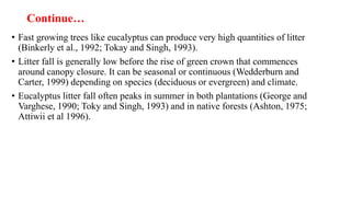 Continue…
• Fast growing trees like eucalyptus can produce very high quantities of litter
(Binkerly et al., 1992; Tokay and Singh, 1993).
• Litter fall is generally low before the rise of green crown that commences
around canopy closure. It can be seasonal or continuous (Wedderburn and
Carter, 1999) depending on species (deciduous or evergreen) and climate.
• Eucalyptus litter fall often peaks in summer in both plantations (George and
Varghese, 1990; Toky and Singh, 1993) and in native forests (Ashton, 1975;
Attiwii et al 1996).
 