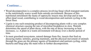 Continue…
• Wood decomposition is a complex process involving fungi which transport nutrients
to the nutritionally scarce wood from outside environment. Because of this
nutritional enrichment the fauna of saproxylic insects may develop and in turn
affect dead wood, contributing to wood decomposition and nutrient cycling in the
forest floor.
• Lignin is one such remaining product of decomposing plants with a very complex
chemical structure causing the rate of microbial breakdown to slow. Warmth
determines the speed of plant decay, with the rate of decay increasing as heat
increases, i.e. A plant in a warm environment will decay over a shorter period of
time.
• In most grassland ecosystems, natural damage from fire, insects that feed on
decaying matter, termites, grazing mammals, and the physical movement of animals
through the grass are the primary agents of breakdown and nutrient cycling, while
bacteria and fungi play the main roles in further decomposition.
 