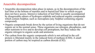 Anaerobic decomposition
• Anaerobic decomposition takes place in nature, as in the decomposition of the
leaf litter at the bottom of marshes and in buried leaf litter to which oxygen
does not have access. Intensive reduction of leaf litter is usually accompanied
by disagreeable odours of hydrogen sulphide and reduced organic compounds
which contain Sulphur, such as mercaptans (any Sulphur-containing organic
compound).
• Organic compounds break down by the action of living organisms that do not
require air in the normal sense. These organisms use nitrogen, phosphorus, and
other nutrients to live and to develop cell protoplasm, but they reduce the
organic nitrogen to organic acids and ammonia.
• The carbon from the organic compounds which is not utilized in the cell
protein is liberated mainly in the reduced form of methane (CH4). A small
portion of carbon may be respired as carbon dioxide (C02).
 