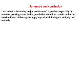 Summary and conclusion
Leaf miner is becoming major problems of vegetables especially in
tomatoes growing areas. So it s population should be remain under the
threshold level of damage by applying cultural, biological and physical
methods.
 