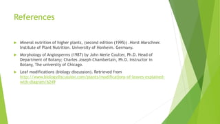 References
 Mineral nutrition of higher plants, (second edition (1995)) .Horst Marschner.
Institute of Plant Nutrition. University of Honheim. Germany.
 Morphology of Angiosperms (1987) by John Merle Coulter, Ph.D. Head of
Department of Botany; Charles Joseph Chamberlain, Ph.D. Instructor in
Botany, The university of Chicago.
 Leaf modifications (biology discussion). Retrieved from
http://www.biologydiscussion.com/plants/modifications-of-leaves-explained-
with-diagram/6249
 