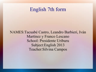 English 7th form
NAMES:Tacuabé Castro, Leandro Barbieri, Iván
Martínez y Franco Lescano
School: Presidente Uriburu
Subject:English 2013
Teacher:Silvina Campos
 