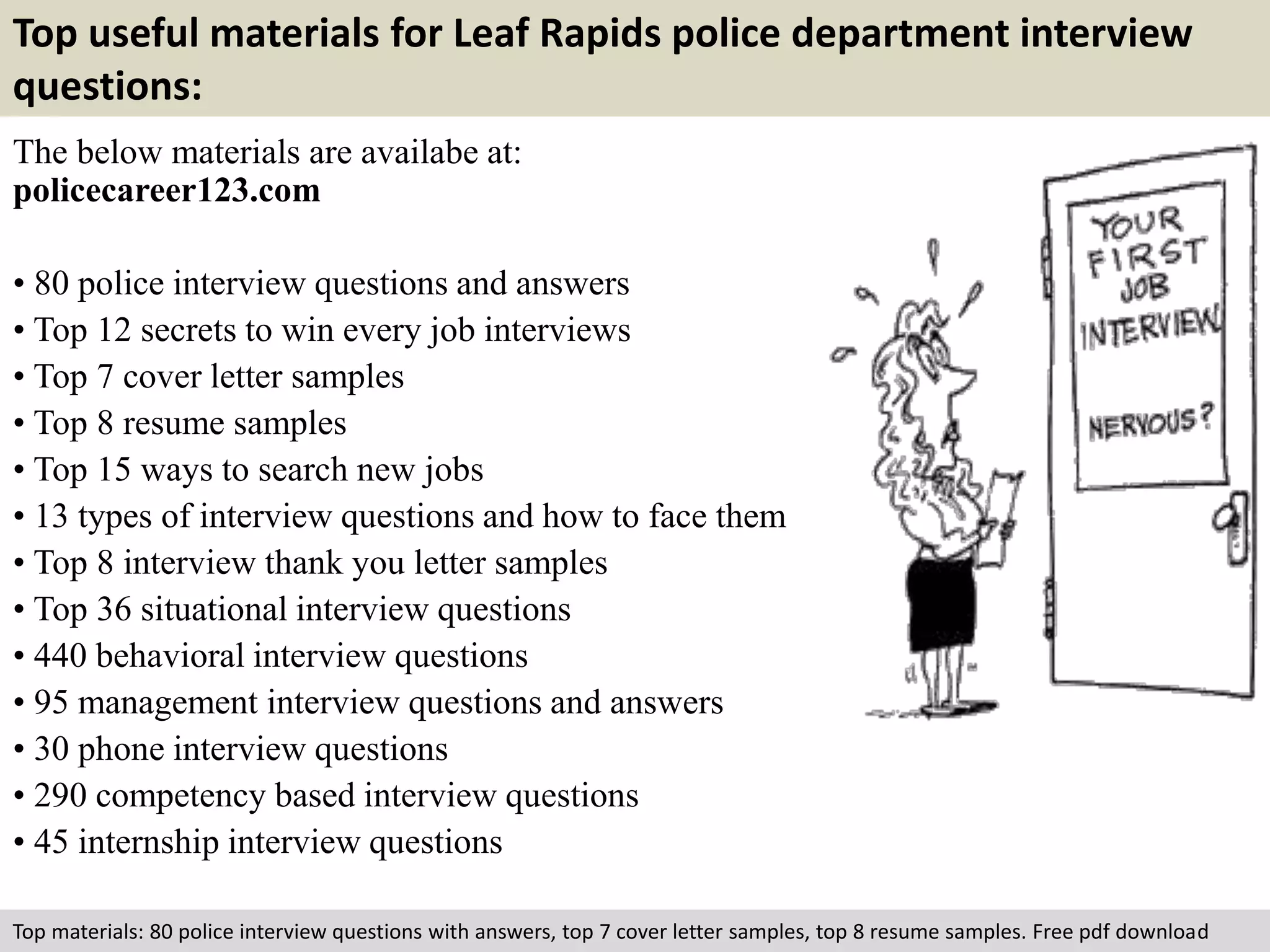 Top useful materials for Leaf Rapids police department interview 
questions: 
The below materials are availabe at: 
policecareer123.com 
• 80 police interview questions and answers 
• Top 12 secrets to win every job interviews 
• Top 7 cover letter samples 
• Top 8 resume samples 
• Top 15 ways to search new jobs 
• 13 types of interview questions and how to face them 
• Top 8 interview thank you letter samples 
• Top 36 situational interview questions 
• 440 behavioral interview questions 
• 95 management interview questions and answers 
• 30 phone interview questions 
• 290 competency based interview questions 
• 45 internship interview questions 
Top materials: 80 police interview questions with answers, top 7 cover letter samples, top 8 resume samples. Free pdf download 
 