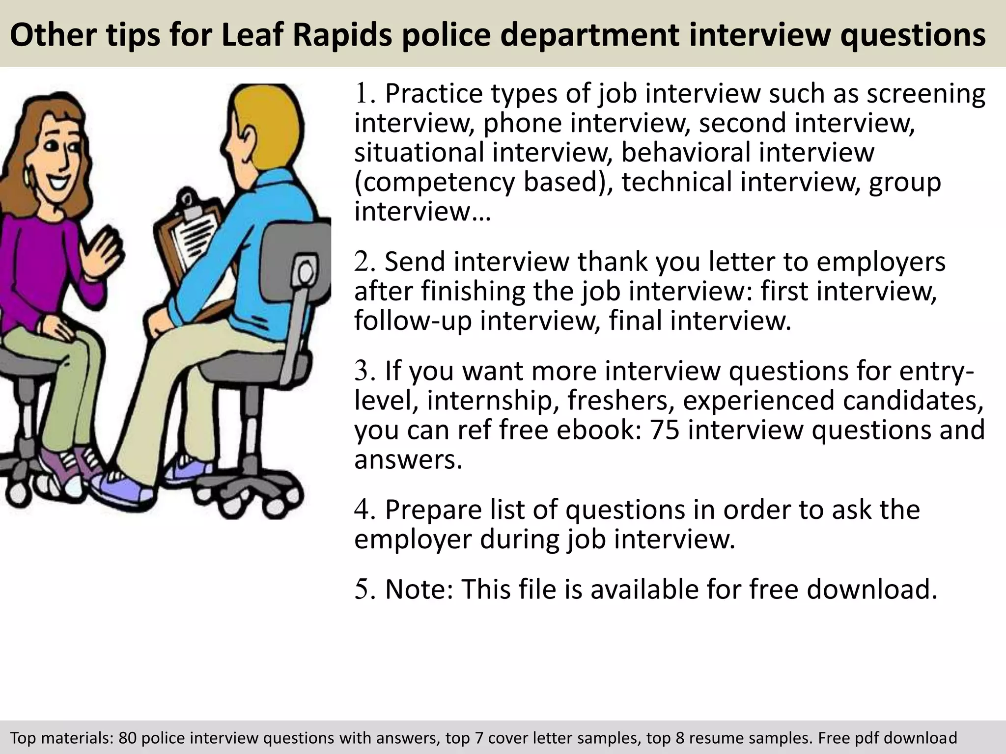 Other tips for Leaf Rapids police department interview questions 
1. Practice types of job interview such as screening 
interview, phone interview, second interview, 
situational interview, behavioral interview 
(competency based), technical interview, group 
interview… 
2. Send interview thank you letter to employers 
after finishing the job interview: first interview, 
follow-up interview, final interview. 
3. If you want more interview questions for entry-level, 
internship, freshers, experienced candidates, 
you can ref free ebook: 75 interview questions and 
answers. 
4. Prepare list of questions in order to ask the 
employer during job interview. 
5. Note: This file is available for free download. 
Top materials: 80 police interview questions with answers, top 7 cover letter samples, top 8 resume samples. Free pdf download 
