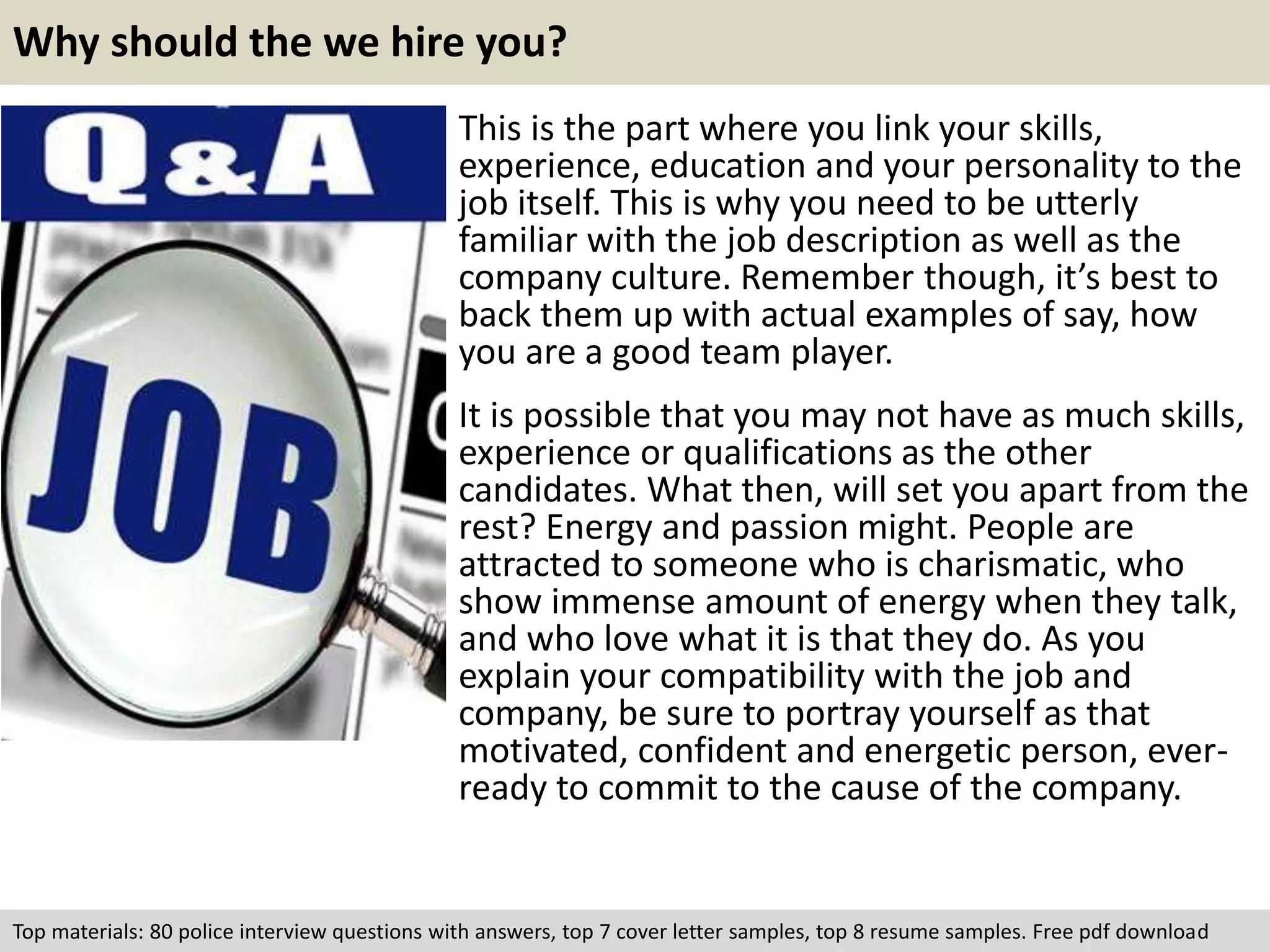 Why should the we hire you? 
This is the part where you link your skills, 
experience, education and your personality to the 
job itself. This is why you need to be utterly 
familiar with the job description as well as the 
company culture. Remember though, it’s best to 
back them up with actual examples of say, how 
you are a good team player. 
It is possible that you may not have as much skills, 
experience or qualifications as the other 
candidates. What then, will set you apart from the 
rest? Energy and passion might. People are 
attracted to someone who is charismatic, who 
show immense amount of energy when they talk, 
and who love what it is that they do. As you 
explain your compatibility with the job and 
company, be sure to portray yourself as that 
motivated, confident and energetic person, ever-ready 
to commit to the cause of the company. 
Top materials: 80 police interview questions with answers, top 7 cover letter samples, top 8 resume samples. Free pdf download 
 