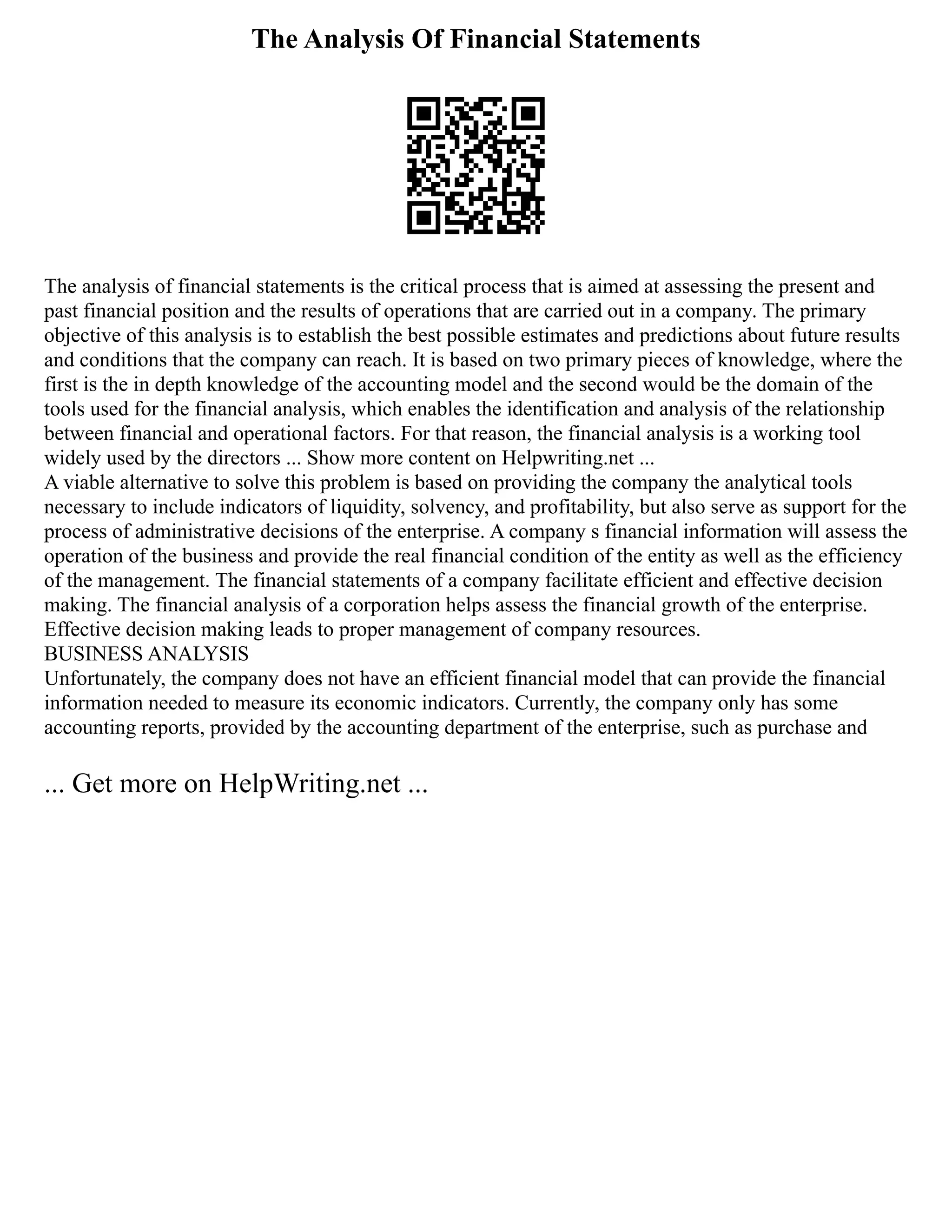 The Analysis Of Financial Statements
The analysis of financial statements is the critical process that is aimed at assessing the present and
past financial position and the results of operations that are carried out in a company. The primary
objective of this analysis is to establish the best possible estimates and predictions about future results
and conditions that the company can reach. It is based on two primary pieces of knowledge, where the
first is the in depth knowledge of the accounting model and the second would be the domain of the
tools used for the financial analysis, which enables the identification and analysis of the relationship
between financial and operational factors. For that reason, the financial analysis is a working tool
widely used by the directors ... Show more content on Helpwriting.net ...
A viable alternative to solve this problem is based on providing the company the analytical tools
necessary to include indicators of liquidity, solvency, and profitability, but also serve as support for the
process of administrative decisions of the enterprise. A company s financial information will assess the
operation of the business and provide the real financial condition of the entity as well as the efficiency
of the management. The financial statements of a company facilitate efficient and effective decision
making. The financial analysis of a corporation helps assess the financial growth of the enterprise.
Effective decision making leads to proper management of company resources.
BUSINESS ANALYSIS
Unfortunately, the company does not have an efficient financial model that can provide the financial
information needed to measure its economic indicators. Currently, the company only has some
accounting reports, provided by the accounting department of the enterprise, such as purchase and
... Get more on HelpWriting.net ...
 