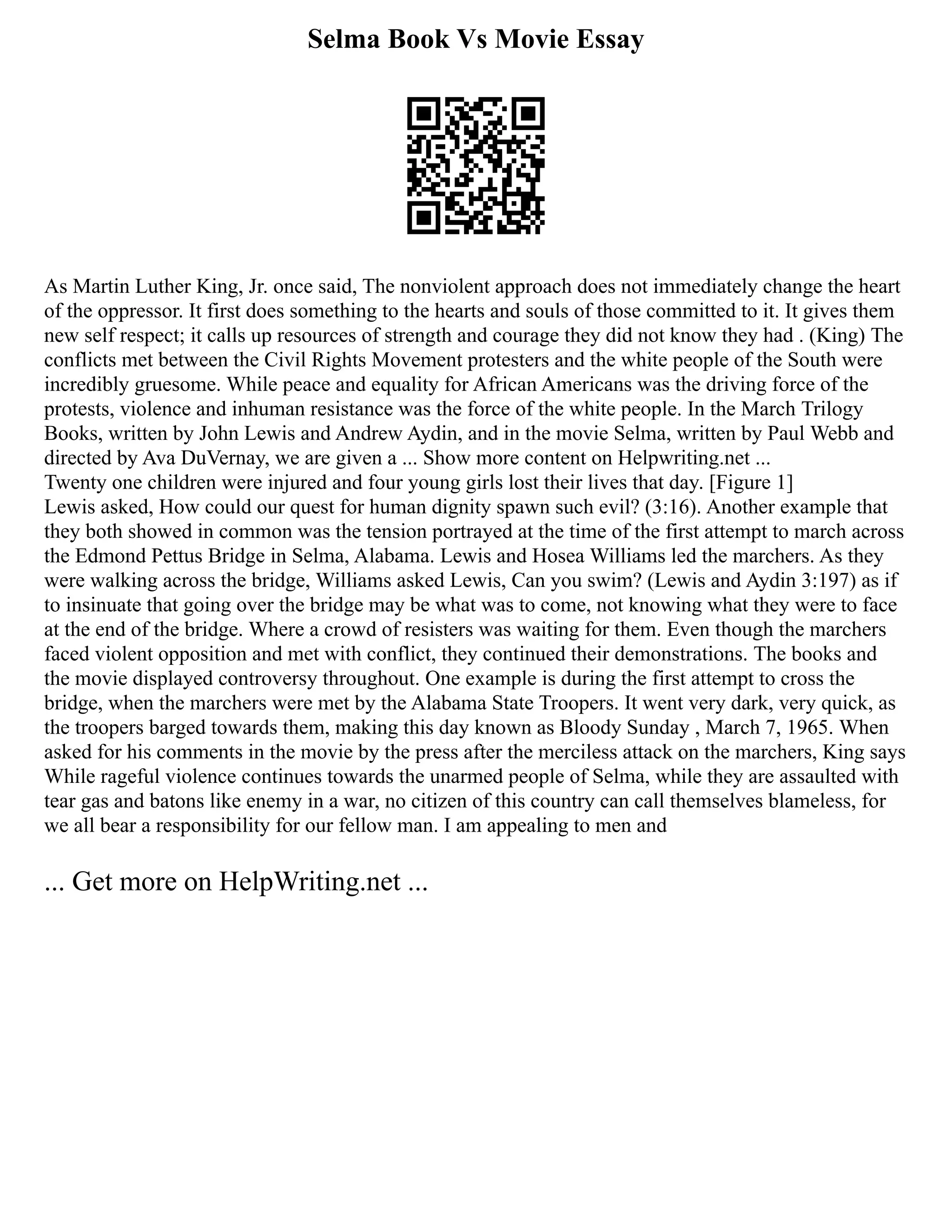 Selma Book Vs Movie Essay
As Martin Luther King, Jr. once said, The nonviolent approach does not immediately change the heart
of the oppressor. It first does something to the hearts and souls of those committed to it. It gives them
new self respect; it calls up resources of strength and courage they did not know they had . (King) The
conflicts met between the Civil Rights Movement protesters and the white people of the South were
incredibly gruesome. While peace and equality for African Americans was the driving force of the
protests, violence and inhuman resistance was the force of the white people. In the March Trilogy
Books, written by John Lewis and Andrew Aydin, and in the movie Selma, written by Paul Webb and
directed by Ava DuVernay, we are given a ... Show more content on Helpwriting.net ...
Twenty one children were injured and four young girls lost their lives that day. [Figure 1]
Lewis asked, How could our quest for human dignity spawn such evil? (3:16). Another example that
they both showed in common was the tension portrayed at the time of the first attempt to march across
the Edmond Pettus Bridge in Selma, Alabama. Lewis and Hosea Williams led the marchers. As they
were walking across the bridge, Williams asked Lewis, Can you swim? (Lewis and Aydin 3:197) as if
to insinuate that going over the bridge may be what was to come, not knowing what they were to face
at the end of the bridge. Where a crowd of resisters was waiting for them. Even though the marchers
faced violent opposition and met with conflict, they continued their demonstrations. The books and
the movie displayed controversy throughout. One example is during the first attempt to cross the
bridge, when the marchers were met by the Alabama State Troopers. It went very dark, very quick, as
the troopers barged towards them, making this day known as Bloody Sunday , March 7, 1965. When
asked for his comments in the movie by the press after the merciless attack on the marchers, King says
While rageful violence continues towards the unarmed people of Selma, while they are assaulted with
tear gas and batons like enemy in a war, no citizen of this country can call themselves blameless, for
we all bear a responsibility for our fellow man. I am appealing to men and
... Get more on HelpWriting.net ...
 