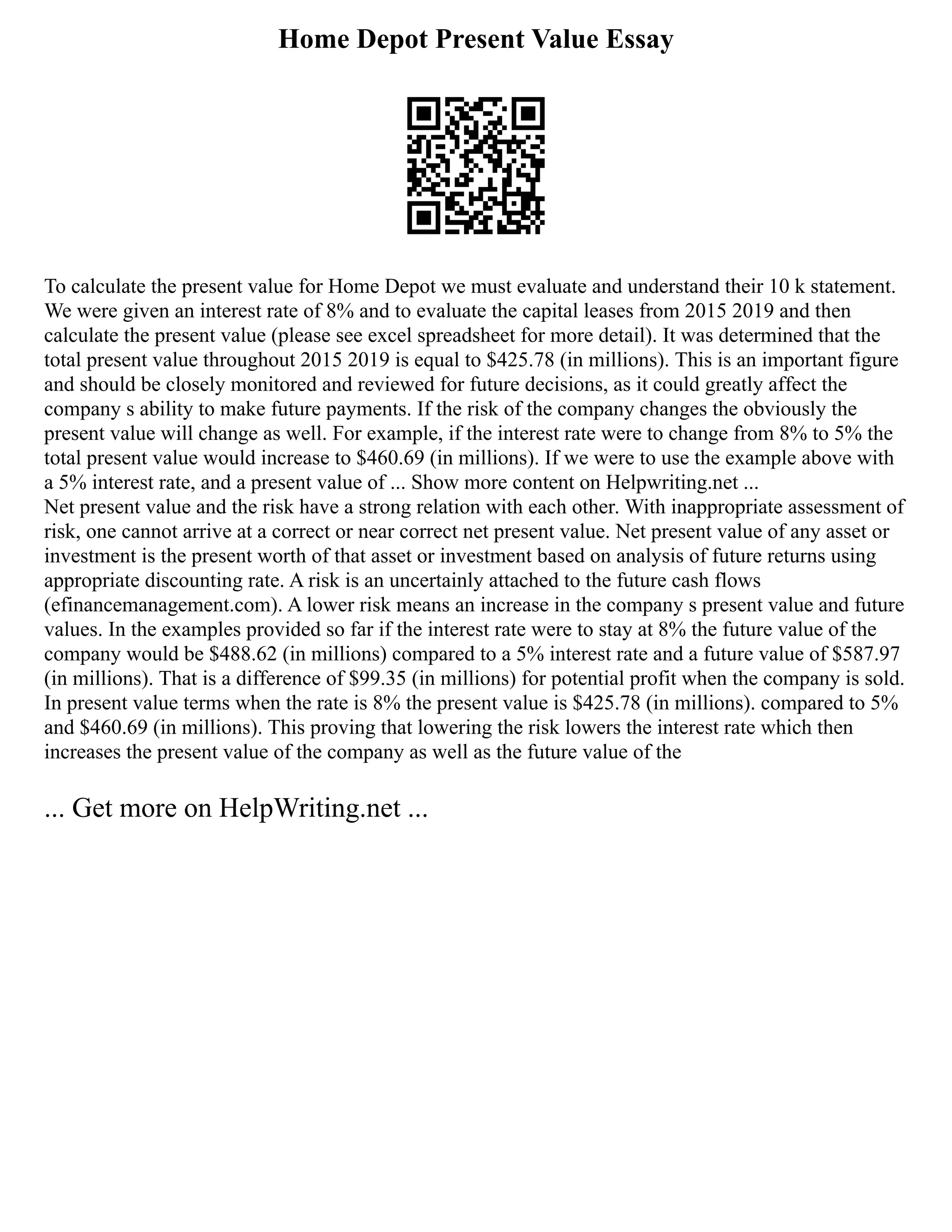 Home Depot Present Value Essay
To calculate the present value for Home Depot we must evaluate and understand their 10 k statement.
We were given an interest rate of 8% and to evaluate the capital leases from 2015 2019 and then
calculate the present value (please see excel spreadsheet for more detail). It was determined that the
total present value throughout 2015 2019 is equal to $425.78 (in millions). This is an important figure
and should be closely monitored and reviewed for future decisions, as it could greatly affect the
company s ability to make future payments. If the risk of the company changes the obviously the
present value will change as well. For example, if the interest rate were to change from 8% to 5% the
total present value would increase to $460.69 (in millions). If we were to use the example above with
a 5% interest rate, and a present value of ... Show more content on Helpwriting.net ...
Net present value and the risk have a strong relation with each other. With inappropriate assessment of
risk, one cannot arrive at a correct or near correct net present value. Net present value of any asset or
investment is the present worth of that asset or investment based on analysis of future returns using
appropriate discounting rate. A risk is an uncertainly attached to the future cash flows
(efinancemanagement.com). A lower risk means an increase in the company s present value and future
values. In the examples provided so far if the interest rate were to stay at 8% the future value of the
company would be $488.62 (in millions) compared to a 5% interest rate and a future value of $587.97
(in millions). That is a difference of $99.35 (in millions) for potential profit when the company is sold.
In present value terms when the rate is 8% the present value is $425.78 (in millions). compared to 5%
and $460.69 (in millions). This proving that lowering the risk lowers the interest rate which then
increases the present value of the company as well as the future value of the
... Get more on HelpWriting.net ...
 
