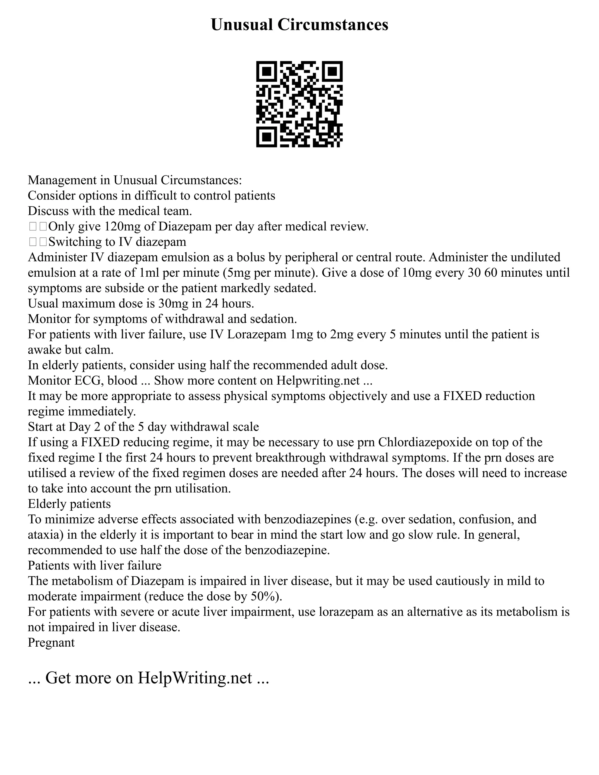 Unusual Circumstances
Management in Unusual Circumstances:
Consider options in difficult to control patients
Discuss with the medical team.
Only give 120mg of Diazepam per day after medical review.
Switching to IV diazepam
Administer IV diazepam emulsion as a bolus by peripheral or central route. Administer the undiluted
emulsion at a rate of 1ml per minute (5mg per minute). Give a dose of 10mg every 30 60 minutes until
symptoms are subside or the patient markedly sedated.
Usual maximum dose is 30mg in 24 hours.
Monitor for symptoms of withdrawal and sedation.
For patients with liver failure, use IV Lorazepam 1mg to 2mg every 5 minutes until the patient is
awake but calm.
In elderly patients, consider using half the recommended adult dose.
Monitor ECG, blood ... Show more content on Helpwriting.net ...
It may be more appropriate to assess physical symptoms objectively and use a FIXED reduction
regime immediately.
Start at Day 2 of the 5 day withdrawal scale
If using a FIXED reducing regime, it may be necessary to use prn Chlordiazepoxide on top of the
fixed regime I the first 24 hours to prevent breakthrough withdrawal symptoms. If the prn doses are
utilised a review of the fixed regimen doses are needed after 24 hours. The doses will need to increase
to take into account the prn utilisation.
Elderly patients
To minimize adverse effects associated with benzodiazepines (e.g. over sedation, confusion, and
ataxia) in the elderly it is important to bear in mind the start low and go slow rule. In general,
recommended to use half the dose of the benzodiazepine.
Patients with liver failure
The metabolism of Diazepam is impaired in liver disease, but it may be used cautiously in mild to
moderate impairment (reduce the dose by 50%).
For patients with severe or acute liver impairment, use lorazepam as an alternative as its metabolism is
not impaired in liver disease.
Pregnant
... Get more on HelpWriting.net ...
 