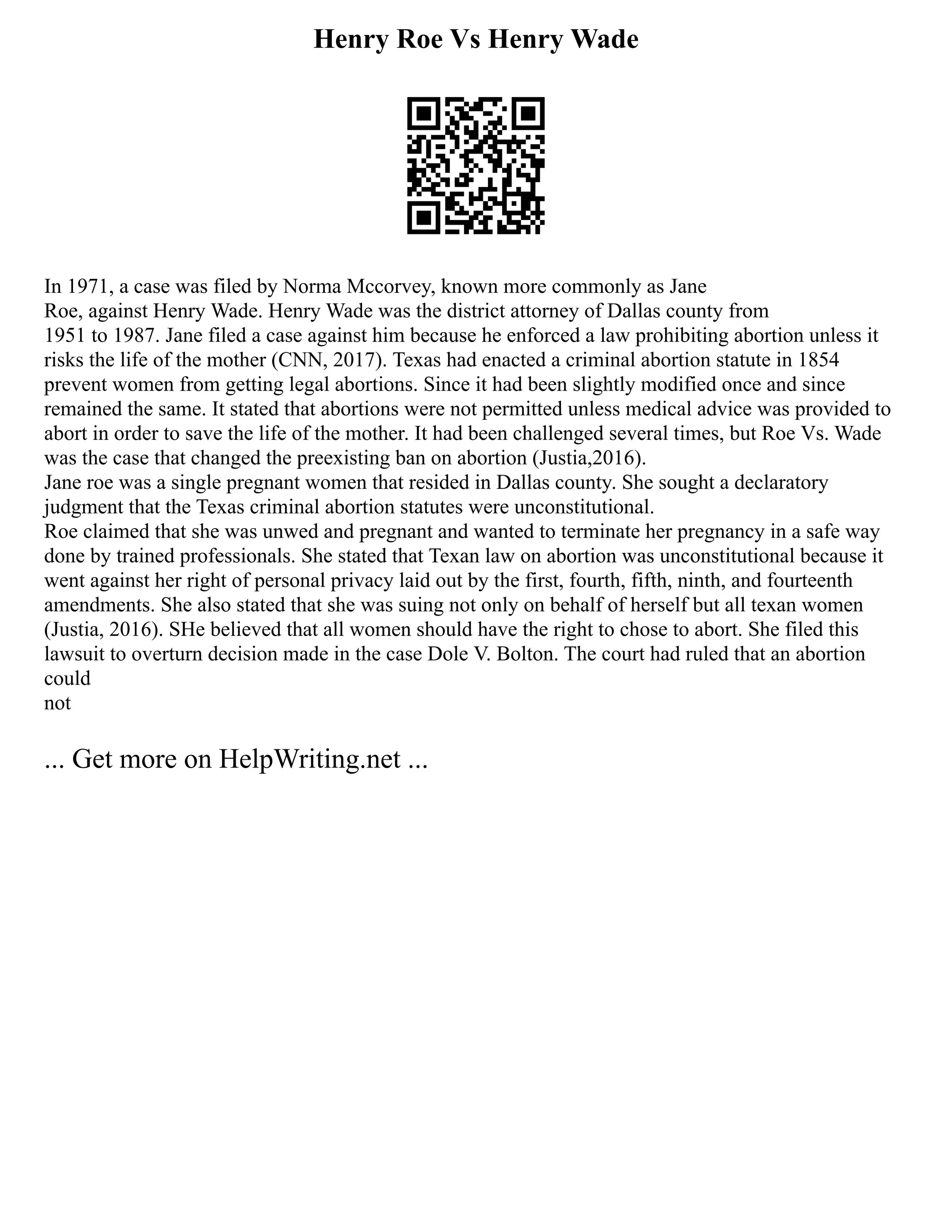 Henry Roe Vs Henry Wade
In 1971, a case was filed by Norma Mccorvey, known more commonly as Jane
Roe, against Henry Wade. Henry Wade was the district attorney of Dallas county from
1951 to 1987. Jane filed a case against him because he enforced a law prohibiting abortion unless it
risks the life of the mother (CNN, 2017). Texas had enacted a criminal abortion statute in 1854
prevent women from getting legal abortions. Since it had been slightly modified once and since
remained the same. It stated that abortions were not permitted unless medical advice was provided to
abort in order to save the life of the mother. It had been challenged several times, but Roe Vs. Wade
was the case that changed the preexisting ban on abortion (Justia,2016).
Jane roe was a single pregnant women that resided in Dallas county. She sought a declaratory
judgment that the Texas criminal abortion statutes were unconstitutional.
Roe claimed that she was unwed and pregnant and wanted to terminate her pregnancy in a safe way
done by trained professionals. She stated that Texan law on abortion was unconstitutional because it
went against her right of personal privacy laid out by the first, fourth, fifth, ninth, and fourteenth
amendments. She also stated that she was suing not only on behalf of herself but all texan women
(Justia, 2016). SHe believed that all women should have the right to chose to abort. She filed this
lawsuit to overturn decision made in the case Dole V. Bolton. The court had ruled that an abortion
could
not
... Get more on HelpWriting.net ...
 