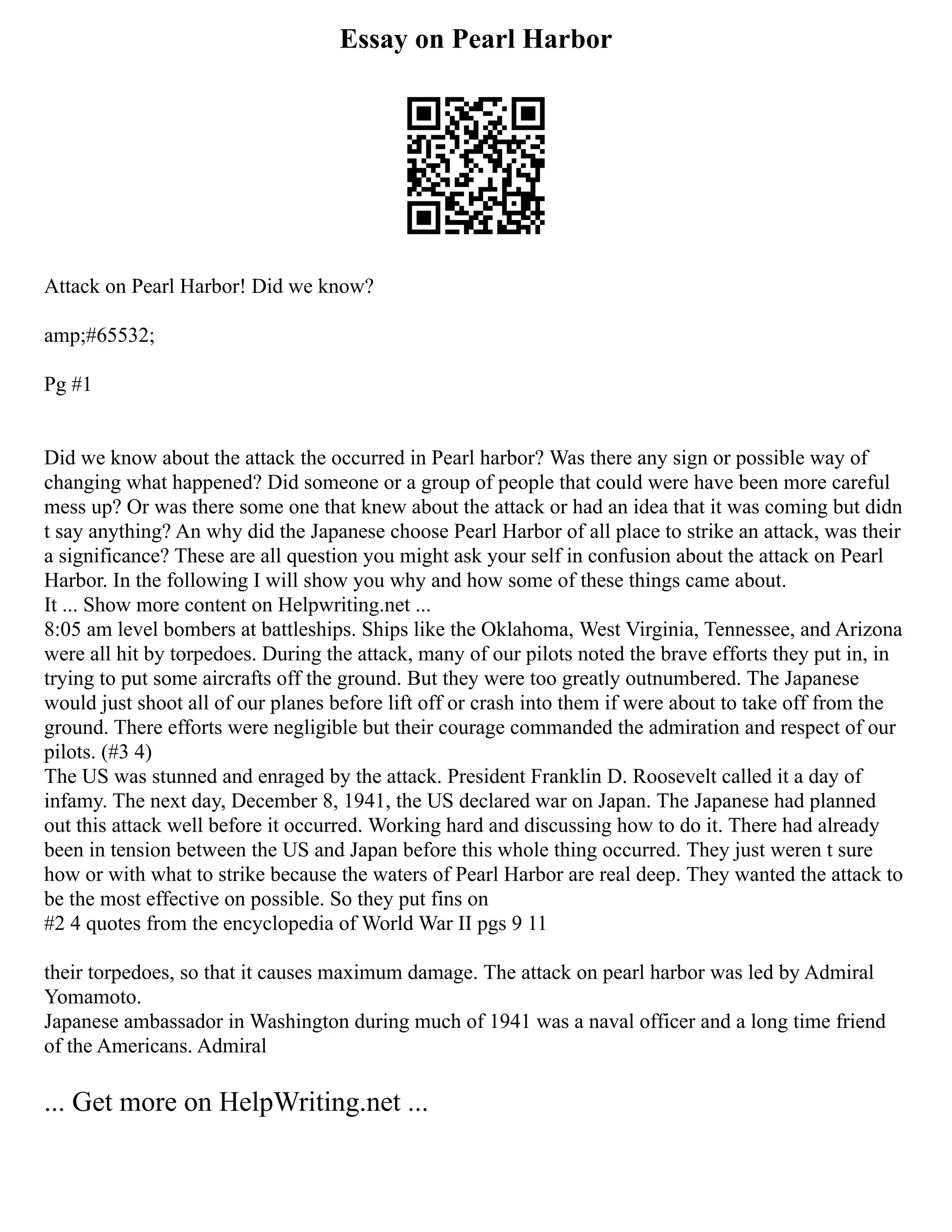 Essay on Pearl Harbor
Attack on Pearl Harbor! Did we know?
amp;#65532;
Pg #1
Did we know about the attack the occurred in Pearl harbor? Was there any sign or possible way of
changing what happened? Did someone or a group of people that could were have been more careful
mess up? Or was there some one that knew about the attack or had an idea that it was coming but didn
t say anything? An why did the Japanese choose Pearl Harbor of all place to strike an attack, was their
a significance? These are all question you might ask your self in confusion about the attack on Pearl
Harbor. In the following I will show you why and how some of these things came about.
It ... Show more content on Helpwriting.net ...
8:05 am level bombers at battleships. Ships like the Oklahoma, West Virginia, Tennessee, and Arizona
were all hit by torpedoes. During the attack, many of our pilots noted the brave efforts they put in, in
trying to put some aircrafts off the ground. But they were too greatly outnumbered. The Japanese
would just shoot all of our planes before lift off or crash into them if were about to take off from the
ground. There efforts were negligible but their courage commanded the admiration and respect of our
pilots. (#3 4)
The US was stunned and enraged by the attack. President Franklin D. Roosevelt called it a day of
infamy. The next day, December 8, 1941, the US declared war on Japan. The Japanese had planned
out this attack well before it occurred. Working hard and discussing how to do it. There had already
been in tension between the US and Japan before this whole thing occurred. They just weren t sure
how or with what to strike because the waters of Pearl Harbor are real deep. They wanted the attack to
be the most effective on possible. So they put fins on
#2 4 quotes from the encyclopedia of World War II pgs 9 11
their torpedoes, so that it causes maximum damage. The attack on pearl harbor was led by Admiral
Yomamoto.
Japanese ambassador in Washington during much of 1941 was a naval officer and a long time friend
of the Americans. Admiral
... Get more on HelpWriting.net ...
 