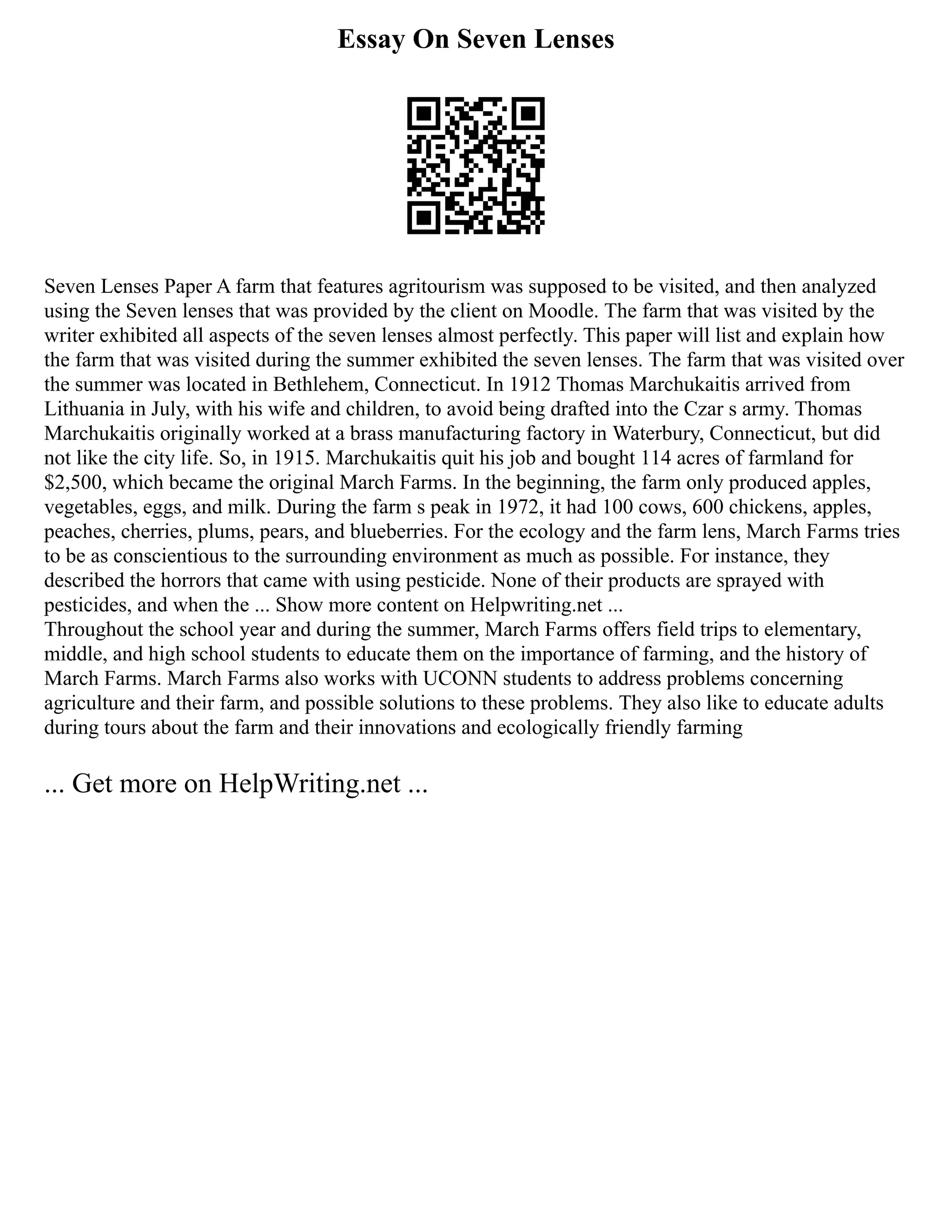 Essay On Seven Lenses
Seven Lenses Paper A farm that features agritourism was supposed to be visited, and then analyzed
using the Seven lenses that was provided by the client on Moodle. The farm that was visited by the
writer exhibited all aspects of the seven lenses almost perfectly. This paper will list and explain how
the farm that was visited during the summer exhibited the seven lenses. The farm that was visited over
the summer was located in Bethlehem, Connecticut. In 1912 Thomas Marchukaitis arrived from
Lithuania in July, with his wife and children, to avoid being drafted into the Czar s army. Thomas
Marchukaitis originally worked at a brass manufacturing factory in Waterbury, Connecticut, but did
not like the city life. So, in 1915. Marchukaitis quit his job and bought 114 acres of farmland for
$2,500, which became the original March Farms. In the beginning, the farm only produced apples,
vegetables, eggs, and milk. During the farm s peak in 1972, it had 100 cows, 600 chickens, apples,
peaches, cherries, plums, pears, and blueberries. For the ecology and the farm lens, March Farms tries
to be as conscientious to the surrounding environment as much as possible. For instance, they
described the horrors that came with using pesticide. None of their products are sprayed with
pesticides, and when the ... Show more content on Helpwriting.net ...
Throughout the school year and during the summer, March Farms offers field trips to elementary,
middle, and high school students to educate them on the importance of farming, and the history of
March Farms. March Farms also works with UCONN students to address problems concerning
agriculture and their farm, and possible solutions to these problems. They also like to educate adults
during tours about the farm and their innovations and ecologically friendly farming
... Get more on HelpWriting.net ...
 