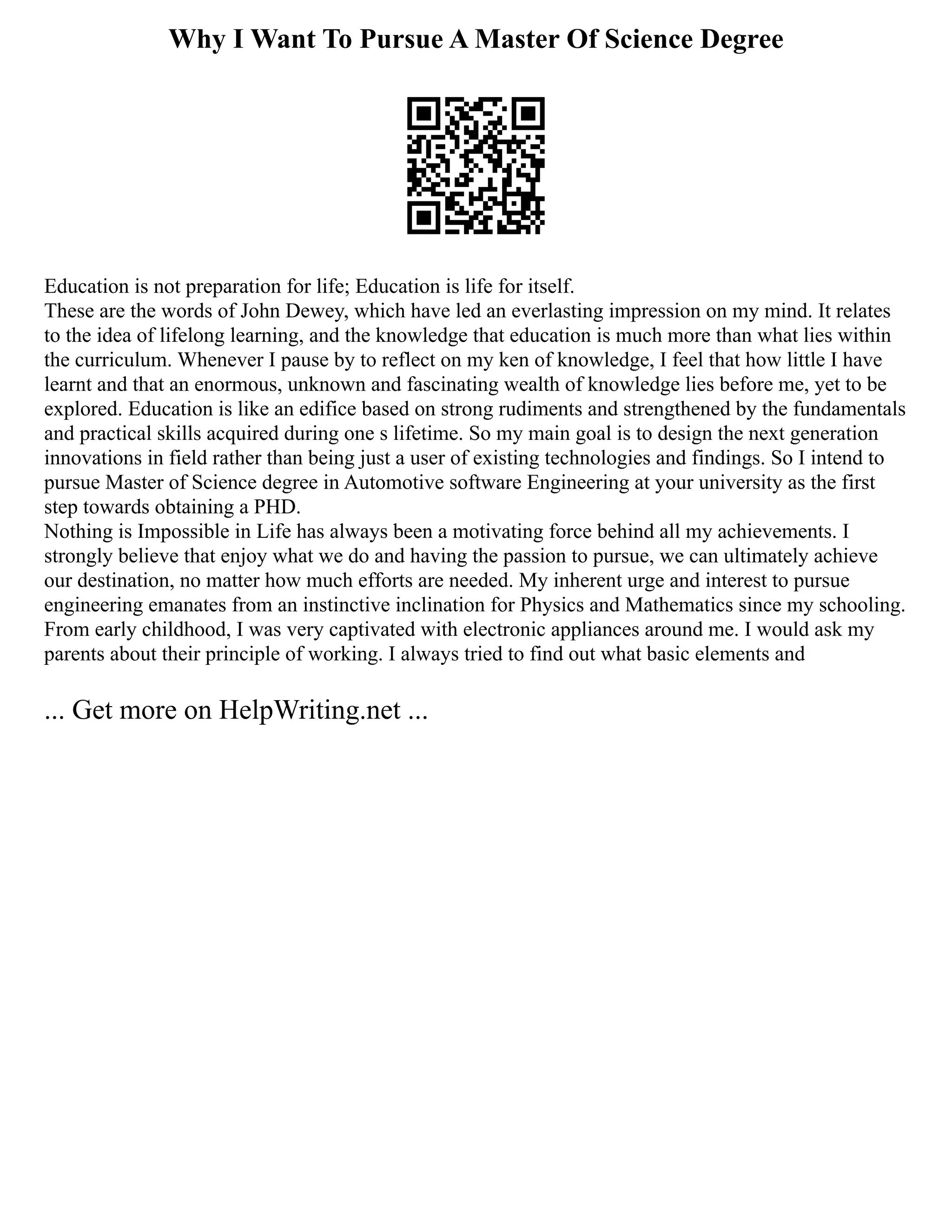 Why I Want To Pursue A Master Of Science Degree
Education is not preparation for life; Education is life for itself.
These are the words of John Dewey, which have led an everlasting impression on my mind. It relates
to the idea of lifelong learning, and the knowledge that education is much more than what lies within
the curriculum. Whenever I pause by to reflect on my ken of knowledge, I feel that how little I have
learnt and that an enormous, unknown and fascinating wealth of knowledge lies before me, yet to be
explored. Education is like an edifice based on strong rudiments and strengthened by the fundamentals
and practical skills acquired during one s lifetime. So my main goal is to design the next generation
innovations in field rather than being just a user of existing technologies and findings. So I intend to
pursue Master of Science degree in Automotive software Engineering at your university as the first
step towards obtaining a PHD.
Nothing is Impossible in Life has always been a motivating force behind all my achievements. I
strongly believe that enjoy what we do and having the passion to pursue, we can ultimately achieve
our destination, no matter how much efforts are needed. My inherent urge and interest to pursue
engineering emanates from an instinctive inclination for Physics and Mathematics since my schooling.
From early childhood, I was very captivated with electronic appliances around me. I would ask my
parents about their principle of working. I always tried to find out what basic elements and
... Get more on HelpWriting.net ...
 