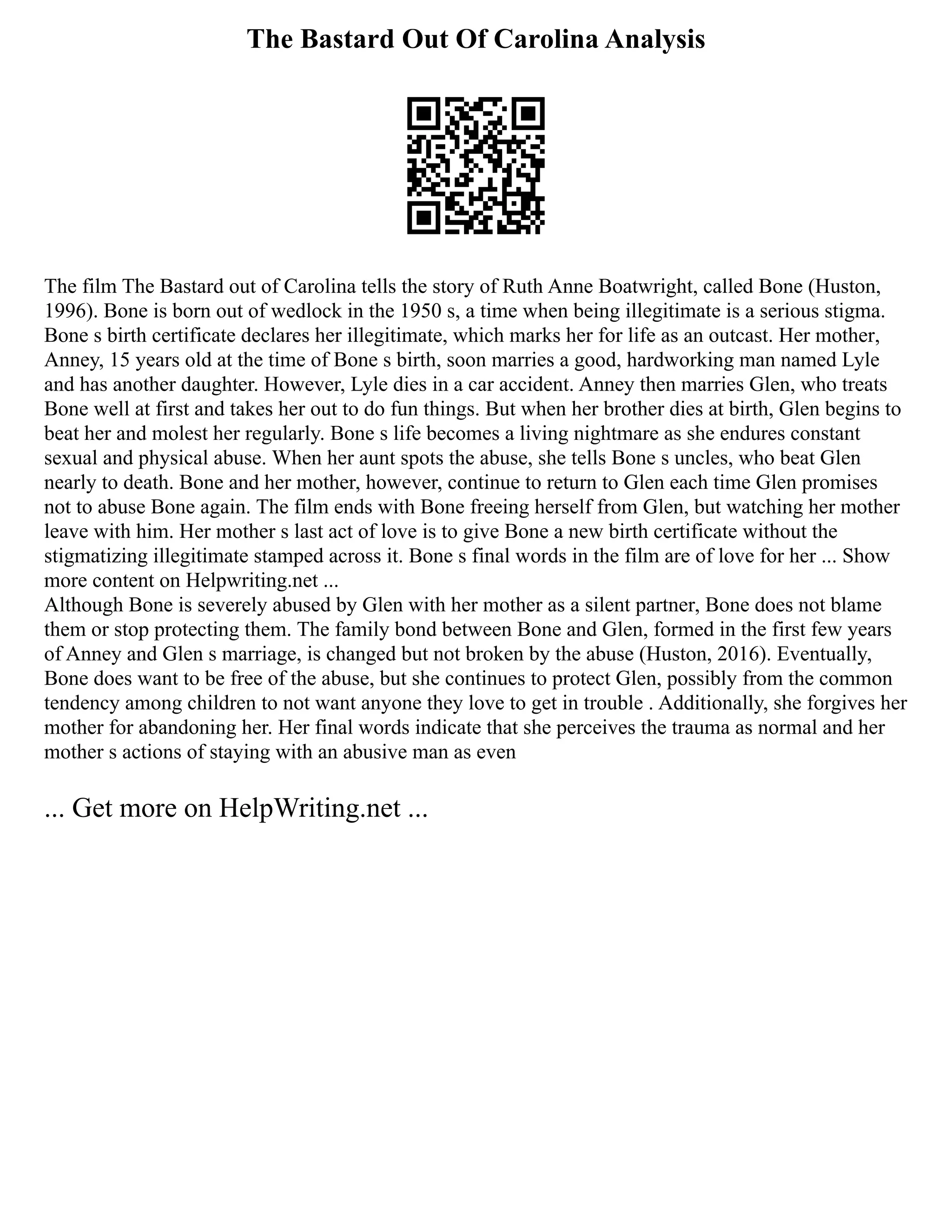 The Bastard Out Of Carolina Analysis
The film The Bastard out of Carolina tells the story of Ruth Anne Boatwright, called Bone (Huston,
1996). Bone is born out of wedlock in the 1950 s, a time when being illegitimate is a serious stigma.
Bone s birth certificate declares her illegitimate, which marks her for life as an outcast. Her mother,
Anney, 15 years old at the time of Bone s birth, soon marries a good, hardworking man named Lyle
and has another daughter. However, Lyle dies in a car accident. Anney then marries Glen, who treats
Bone well at first and takes her out to do fun things. But when her brother dies at birth, Glen begins to
beat her and molest her regularly. Bone s life becomes a living nightmare as she endures constant
sexual and physical abuse. When her aunt spots the abuse, she tells Bone s uncles, who beat Glen
nearly to death. Bone and her mother, however, continue to return to Glen each time Glen promises
not to abuse Bone again. The film ends with Bone freeing herself from Glen, but watching her mother
leave with him. Her mother s last act of love is to give Bone a new birth certificate without the
stigmatizing illegitimate stamped across it. Bone s final words in the film are of love for her ... Show
more content on Helpwriting.net ...
Although Bone is severely abused by Glen with her mother as a silent partner, Bone does not blame
them or stop protecting them. The family bond between Bone and Glen, formed in the first few years
of Anney and Glen s marriage, is changed but not broken by the abuse (Huston, 2016). Eventually,
Bone does want to be free of the abuse, but she continues to protect Glen, possibly from the common
tendency among children to not want anyone they love to get in trouble . Additionally, she forgives her
mother for abandoning her. Her final words indicate that she perceives the trauma as normal and her
mother s actions of staying with an abusive man as even
... Get more on HelpWriting.net ...
 