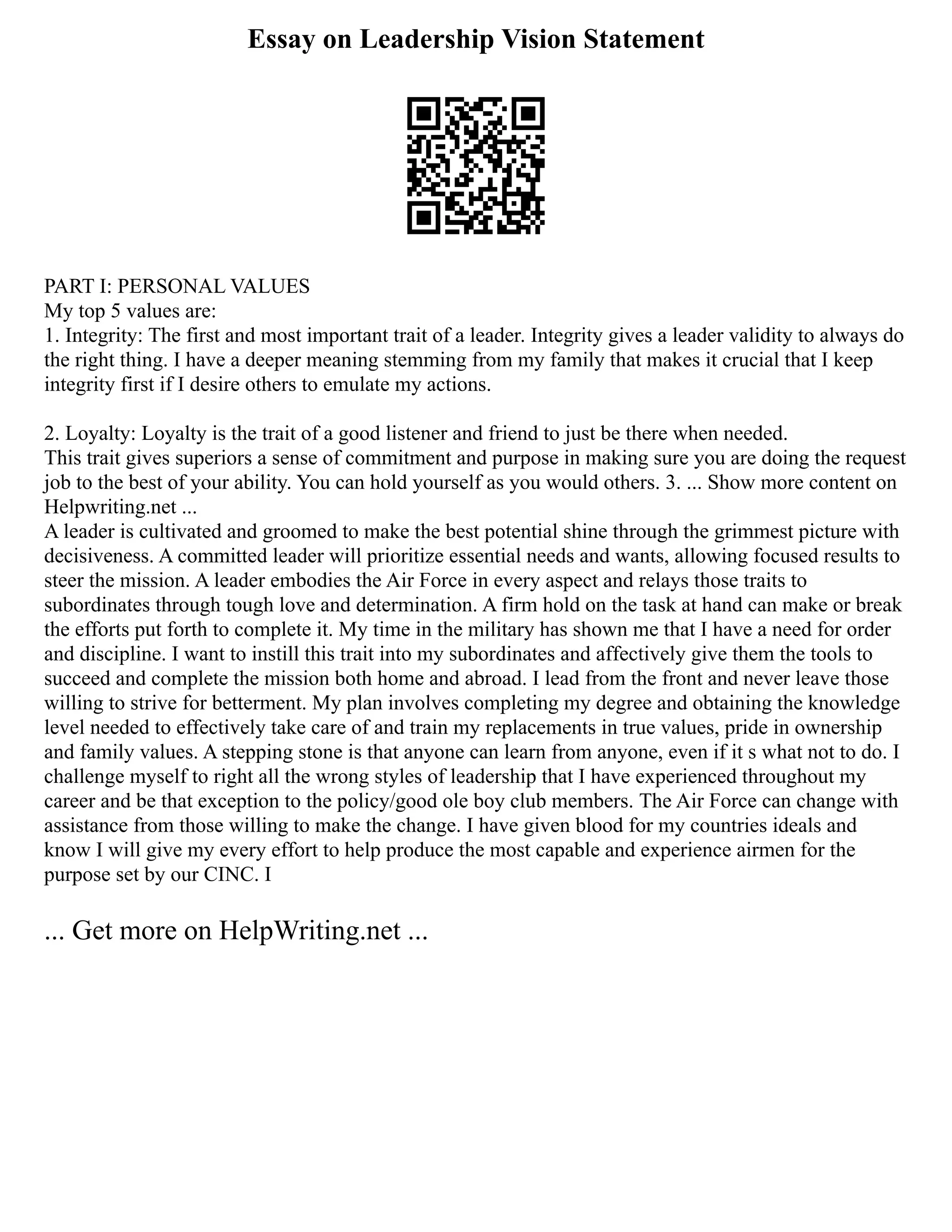 Essay on Leadership Vision Statement
PART I: PERSONAL VALUES
My top 5 values are:
1. Integrity: The first and most important trait of a leader. Integrity gives a leader validity to always do
the right thing. I have a deeper meaning stemming from my family that makes it crucial that I keep
integrity first if I desire others to emulate my actions.
2. Loyalty: Loyalty is the trait of a good listener and friend to just be there when needed.
This trait gives superiors a sense of commitment and purpose in making sure you are doing the request
job to the best of your ability. You can hold yourself as you would others. 3. ... Show more content on
Helpwriting.net ...
A leader is cultivated and groomed to make the best potential shine through the grimmest picture with
decisiveness. A committed leader will prioritize essential needs and wants, allowing focused results to
steer the mission. A leader embodies the Air Force in every aspect and relays those traits to
subordinates through tough love and determination. A firm hold on the task at hand can make or break
the efforts put forth to complete it. My time in the military has shown me that I have a need for order
and discipline. I want to instill this trait into my subordinates and affectively give them the tools to
succeed and complete the mission both home and abroad. I lead from the front and never leave those
willing to strive for betterment. My plan involves completing my degree and obtaining the knowledge
level needed to effectively take care of and train my replacements in true values, pride in ownership
and family values. A stepping stone is that anyone can learn from anyone, even if it s what not to do. I
challenge myself to right all the wrong styles of leadership that I have experienced throughout my
career and be that exception to the policy/good ole boy club members. The Air Force can change with
assistance from those willing to make the change. I have given blood for my countries ideals and
know I will give my every effort to help produce the most capable and experience airmen for the
purpose set by our CINC. I
... Get more on HelpWriting.net ...
 