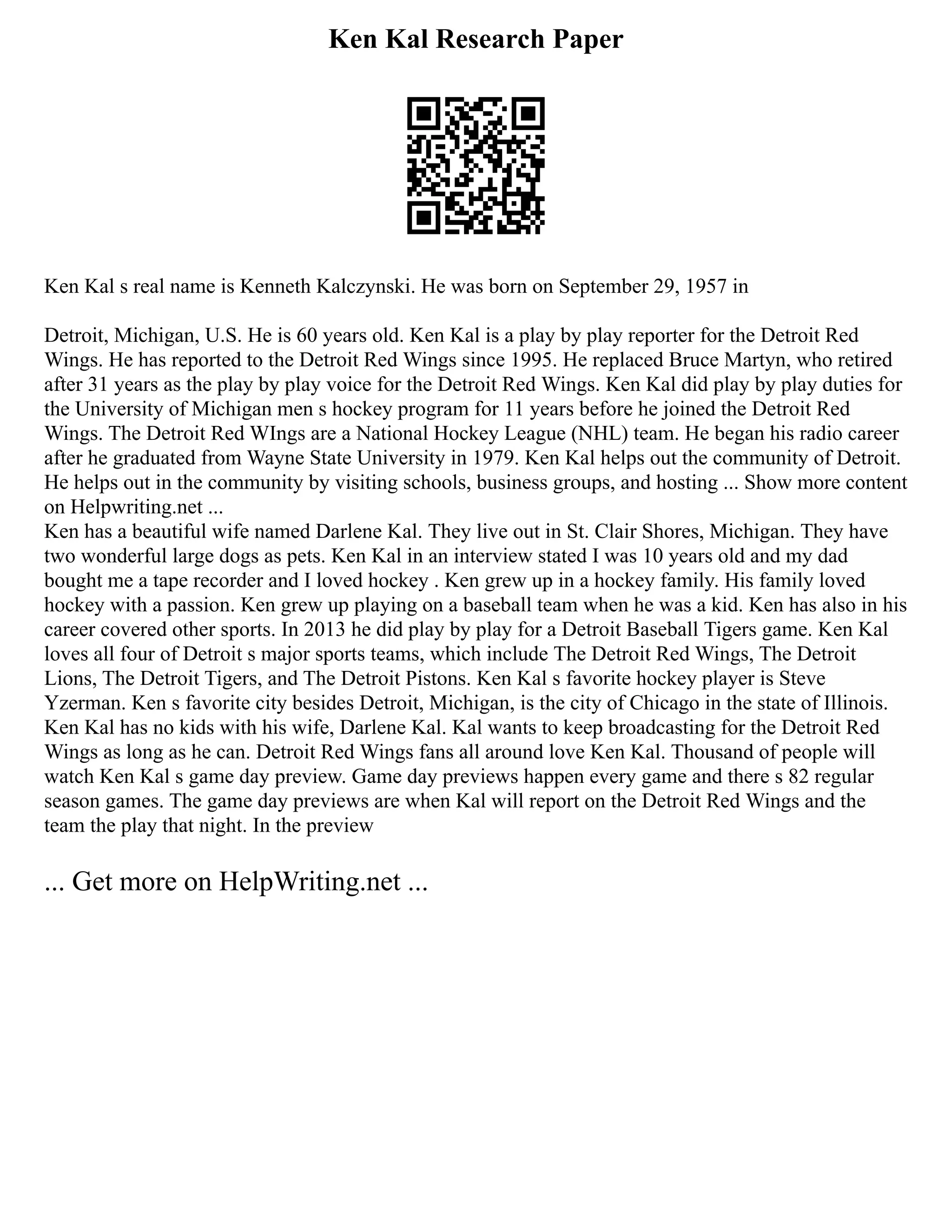 Ken Kal Research Paper
Ken Kal s real name is Kenneth Kalczynski. He was born on September 29, 1957 in
Detroit, Michigan, U.S. He is 60 years old. Ken Kal is a play by play reporter for the Detroit Red
Wings. He has reported to the Detroit Red Wings since 1995. He replaced Bruce Martyn, who retired
after 31 years as the play by play voice for the Detroit Red Wings. Ken Kal did play by play duties for
the University of Michigan men s hockey program for 11 years before he joined the Detroit Red
Wings. The Detroit Red WIngs are a National Hockey League (NHL) team. He began his radio career
after he graduated from Wayne State University in 1979. Ken Kal helps out the community of Detroit.
He helps out in the community by visiting schools, business groups, and hosting ... Show more content
on Helpwriting.net ...
Ken has a beautiful wife named Darlene Kal. They live out in St. Clair Shores, Michigan. They have
two wonderful large dogs as pets. Ken Kal in an interview stated I was 10 years old and my dad
bought me a tape recorder and I loved hockey . Ken grew up in a hockey family. His family loved
hockey with a passion. Ken grew up playing on a baseball team when he was a kid. Ken has also in his
career covered other sports. In 2013 he did play by play for a Detroit Baseball Tigers game. Ken Kal
loves all four of Detroit s major sports teams, which include The Detroit Red Wings, The Detroit
Lions, The Detroit Tigers, and The Detroit Pistons. Ken Kal s favorite hockey player is Steve
Yzerman. Ken s favorite city besides Detroit, Michigan, is the city of Chicago in the state of Illinois.
Ken Kal has no kids with his wife, Darlene Kal. Kal wants to keep broadcasting for the Detroit Red
Wings as long as he can. Detroit Red Wings fans all around love Ken Kal. Thousand of people will
watch Ken Kal s game day preview. Game day previews happen every game and there s 82 regular
season games. The game day previews are when Kal will report on the Detroit Red Wings and the
team the play that night. In the preview
... Get more on HelpWriting.net ...
 