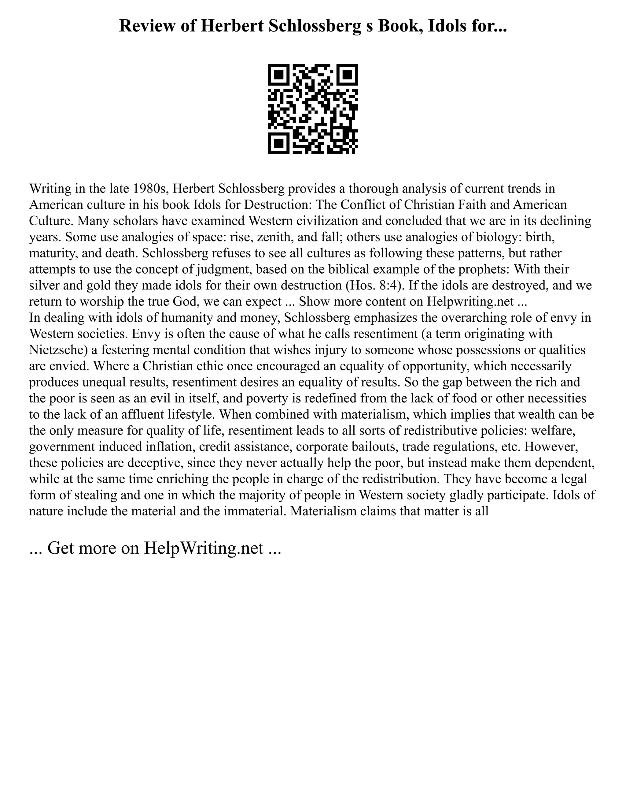 Review of Herbert Schlossberg s Book, Idols for...
Writing in the late 1980s, Herbert Schlossberg provides a thorough analysis of current trends in
American culture in his book Idols for Destruction: The Conflict of Christian Faith and American
Culture. Many scholars have examined Western civilization and concluded that we are in its declining
years. Some use analogies of space: rise, zenith, and fall; others use analogies of biology: birth,
maturity, and death. Schlossberg refuses to see all cultures as following these patterns, but rather
attempts to use the concept of judgment, based on the biblical example of the prophets: With their
silver and gold they made idols for their own destruction (Hos. 8:4). If the idols are destroyed, and we
return to worship the true God, we can expect ... Show more content on Helpwriting.net ...
In dealing with idols of humanity and money, Schlossberg emphasizes the overarching role of envy in
Western societies. Envy is often the cause of what he calls resentiment (a term originating with
Nietzsche) a festering mental condition that wishes injury to someone whose possessions or qualities
are envied. Where a Christian ethic once encouraged an equality of opportunity, which necessarily
produces unequal results, resentiment desires an equality of results. So the gap between the rich and
the poor is seen as an evil in itself, and poverty is redefined from the lack of food or other necessities
to the lack of an affluent lifestyle. When combined with materialism, which implies that wealth can be
the only measure for quality of life, resentiment leads to all sorts of redistributive policies: welfare,
government induced inflation, credit assistance, corporate bailouts, trade regulations, etc. However,
these policies are deceptive, since they never actually help the poor, but instead make them dependent,
while at the same time enriching the people in charge of the redistribution. They have become a legal
form of stealing and one in which the majority of people in Western society gladly participate. Idols of
nature include the material and the immaterial. Materialism claims that matter is all
... Get more on HelpWriting.net ...
 