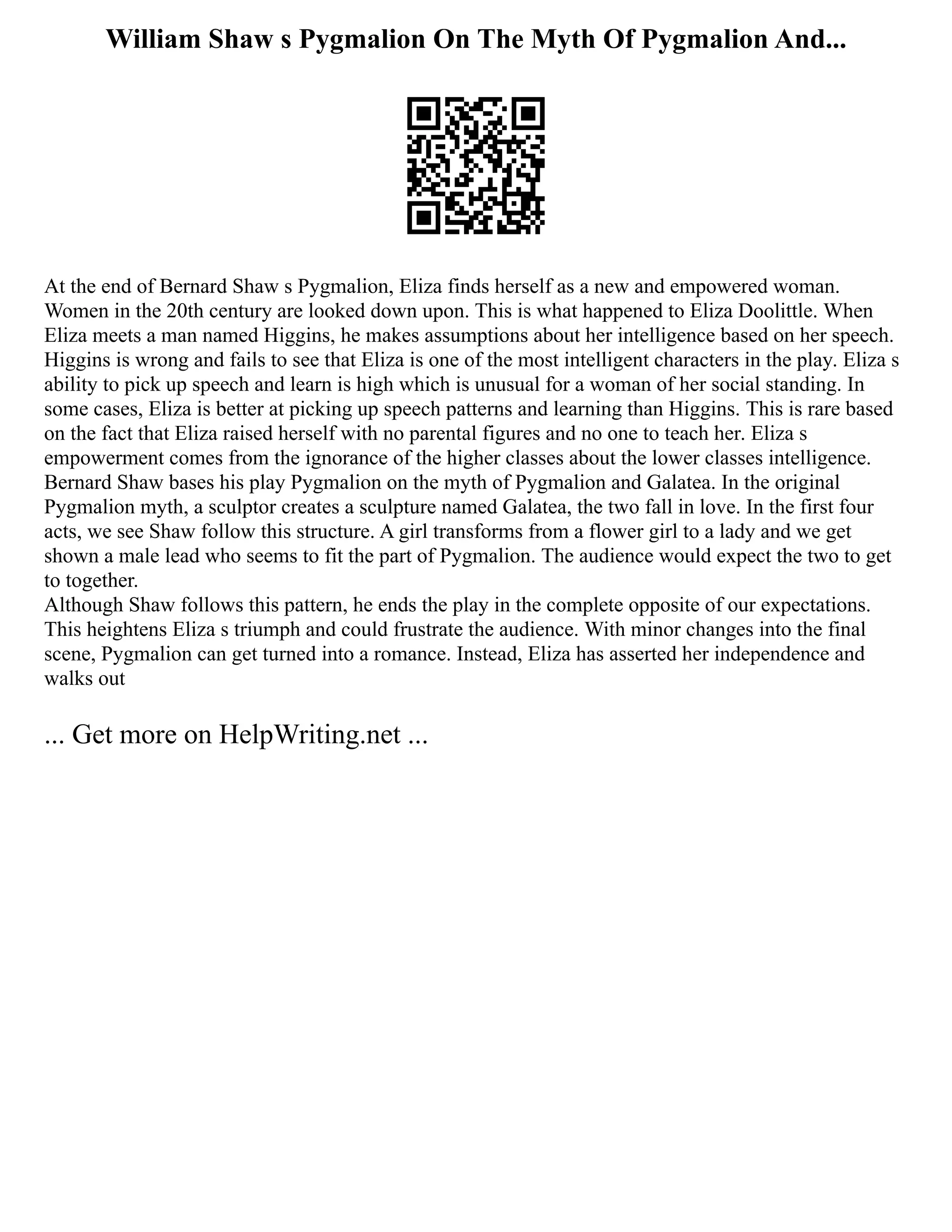 William Shaw s Pygmalion On The Myth Of Pygmalion And...
At the end of Bernard Shaw s Pygmalion, Eliza finds herself as a new and empowered woman.
Women in the 20th century are looked down upon. This is what happened to Eliza Doolittle. When
Eliza meets a man named Higgins, he makes assumptions about her intelligence based on her speech.
Higgins is wrong and fails to see that Eliza is one of the most intelligent characters in the play. Eliza s
ability to pick up speech and learn is high which is unusual for a woman of her social standing. In
some cases, Eliza is better at picking up speech patterns and learning than Higgins. This is rare based
on the fact that Eliza raised herself with no parental figures and no one to teach her. Eliza s
empowerment comes from the ignorance of the higher classes about the lower classes intelligence.
Bernard Shaw bases his play Pygmalion on the myth of Pygmalion and Galatea. In the original
Pygmalion myth, a sculptor creates a sculpture named Galatea, the two fall in love. In the first four
acts, we see Shaw follow this structure. A girl transforms from a flower girl to a lady and we get
shown a male lead who seems to fit the part of Pygmalion. The audience would expect the two to get
to together.
Although Shaw follows this pattern, he ends the play in the complete opposite of our expectations.
This heightens Eliza s triumph and could frustrate the audience. With minor changes into the final
scene, Pygmalion can get turned into a romance. Instead, Eliza has asserted her independence and
walks out
... Get more on HelpWriting.net ...
 
