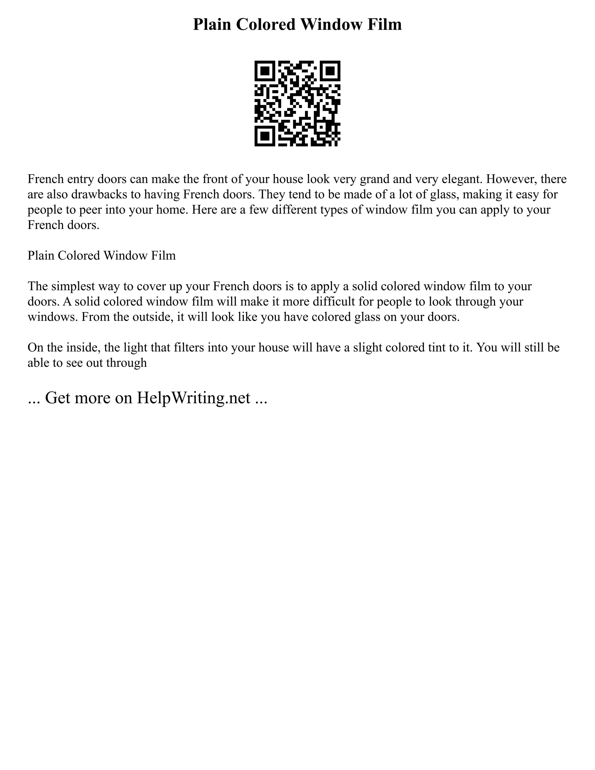 Plain Colored Window Film
French entry doors can make the front of your house look very grand and very elegant. However, there
are also drawbacks to having French doors. They tend to be made of a lot of glass, making it easy for
people to peer into your home. Here are a few different types of window film you can apply to your
French doors.
Plain Colored Window Film
The simplest way to cover up your French doors is to apply a solid colored window film to your
doors. A solid colored window film will make it more difficult for people to look through your
windows. From the outside, it will look like you have colored glass on your doors.
On the inside, the light that filters into your house will have a slight colored tint to it. You will still be
able to see out through
... Get more on HelpWriting.net ...
 