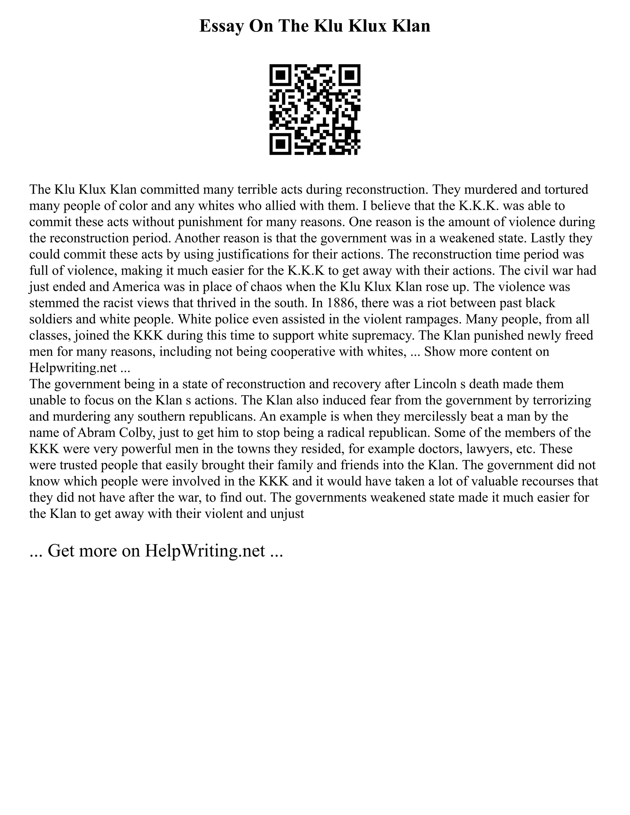 Essay On The Klu Klux Klan
The Klu Klux Klan committed many terrible acts during reconstruction. They murdered and tortured
many people of color and any whites who allied with them. I believe that the K.K.K. was able to
commit these acts without punishment for many reasons. One reason is the amount of violence during
the reconstruction period. Another reason is that the government was in a weakened state. Lastly they
could commit these acts by using justifications for their actions. The reconstruction time period was
full of violence, making it much easier for the K.K.K to get away with their actions. The civil war had
just ended and America was in place of chaos when the Klu Klux Klan rose up. The violence was
stemmed the racist views that thrived in the south. In 1886, there was a riot between past black
soldiers and white people. White police even assisted in the violent rampages. Many people, from all
classes, joined the KKK during this time to support white supremacy. The Klan punished newly freed
men for many reasons, including not being cooperative with whites, ... Show more content on
Helpwriting.net ...
The government being in a state of reconstruction and recovery after Lincoln s death made them
unable to focus on the Klan s actions. The Klan also induced fear from the government by terrorizing
and murdering any southern republicans. An example is when they mercilessly beat a man by the
name of Abram Colby, just to get him to stop being a radical republican. Some of the members of the
KKK were very powerful men in the towns they resided, for example doctors, lawyers, etc. These
were trusted people that easily brought their family and friends into the Klan. The government did not
know which people were involved in the KKK and it would have taken a lot of valuable recourses that
they did not have after the war, to find out. The governments weakened state made it much easier for
the Klan to get away with their violent and unjust
... Get more on HelpWriting.net ...
 