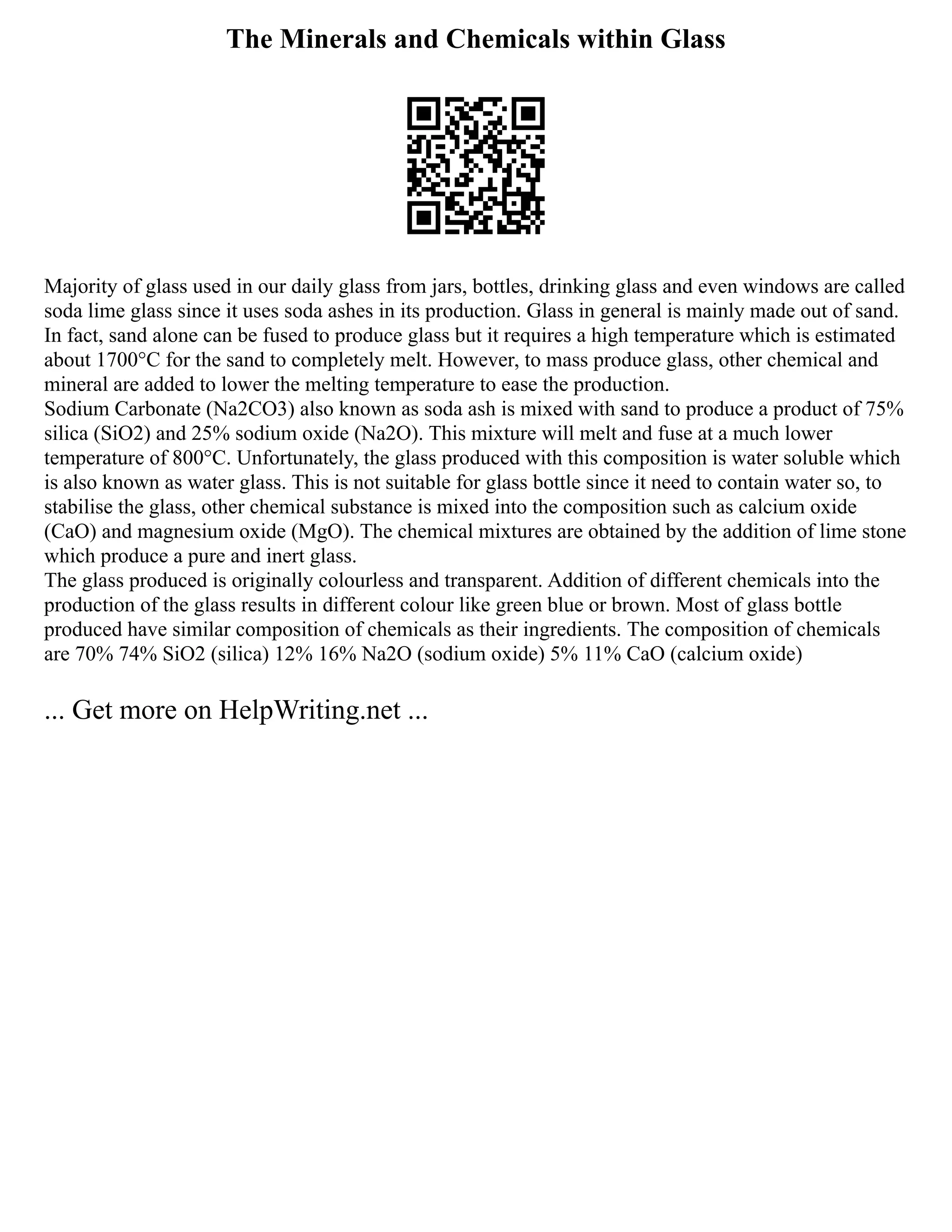 The Minerals and Chemicals within Glass
Majority of glass used in our daily glass from jars, bottles, drinking glass and even windows are called
soda lime glass since it uses soda ashes in its production. Glass in general is mainly made out of sand.
In fact, sand alone can be fused to produce glass but it requires a high temperature which is estimated
about 1700°C for the sand to completely melt. However, to mass produce glass, other chemical and
mineral are added to lower the melting temperature to ease the production.
Sodium Carbonate (Na2CO3) also known as soda ash is mixed with sand to produce a product of 75%
silica (SiO2) and 25% sodium oxide (Na2O). This mixture will melt and fuse at a much lower
temperature of 800°C. Unfortunately, the glass produced with this composition is water soluble which
is also known as water glass. This is not suitable for glass bottle since it need to contain water so, to
stabilise the glass, other chemical substance is mixed into the composition such as calcium oxide
(CaO) and magnesium oxide (MgO). The chemical mixtures are obtained by the addition of lime stone
which produce a pure and inert glass.
The glass produced is originally colourless and transparent. Addition of different chemicals into the
production of the glass results in different colour like green blue or brown. Most of glass bottle
produced have similar composition of chemicals as their ingredients. The composition of chemicals
are 70% 74% SiO2 (silica) 12% 16% Na2O (sodium oxide) 5% 11% CaO (calcium oxide)
... Get more on HelpWriting.net ...
 