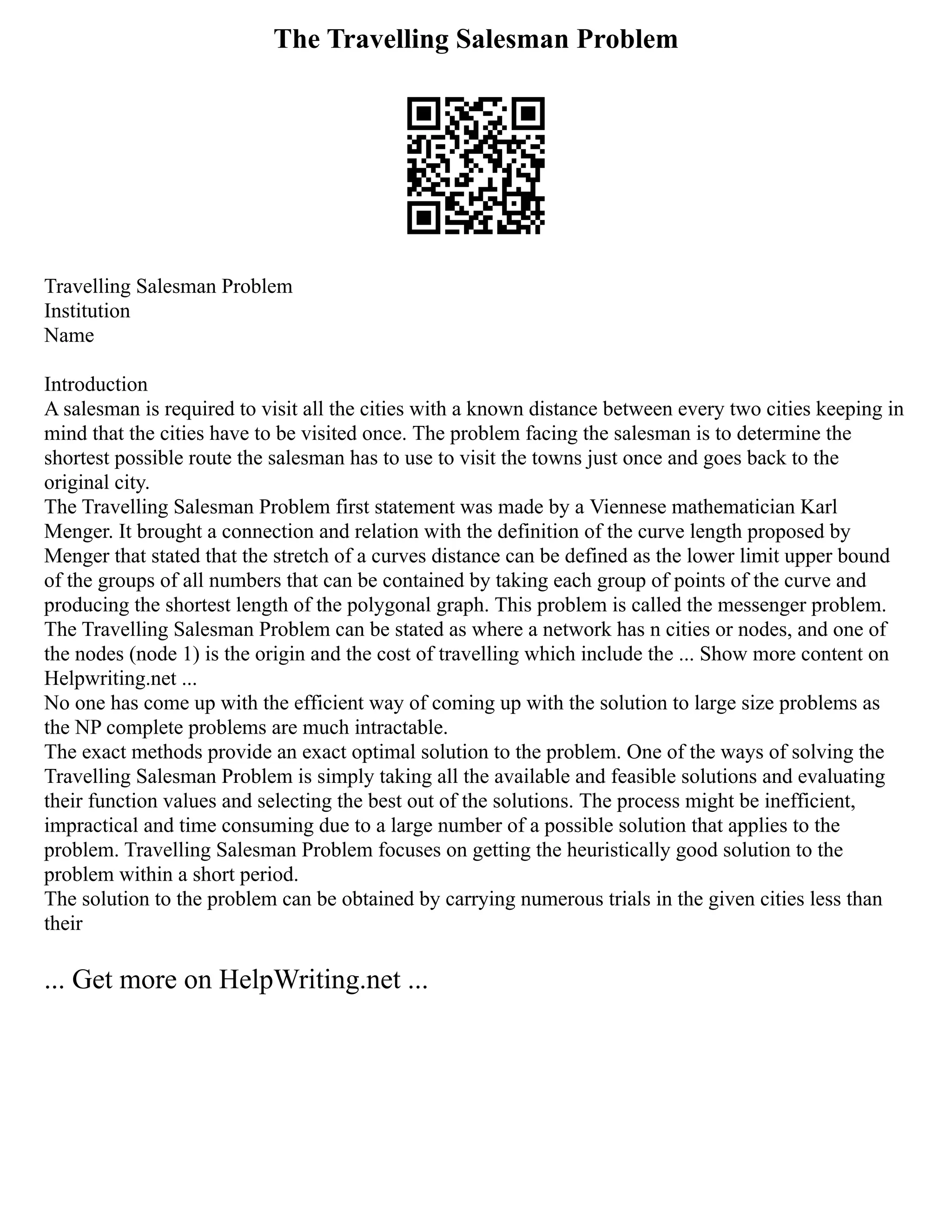 The Travelling Salesman Problem
Travelling Salesman Problem
Institution
Name
Introduction
A salesman is required to visit all the cities with a known distance between every two cities keeping in
mind that the cities have to be visited once. The problem facing the salesman is to determine the
shortest possible route the salesman has to use to visit the towns just once and goes back to the
original city.
The Travelling Salesman Problem first statement was made by a Viennese mathematician Karl
Menger. It brought a connection and relation with the definition of the curve length proposed by
Menger that stated that the stretch of a curves distance can be defined as the lower limit upper bound
of the groups of all numbers that can be contained by taking each group of points of the curve and
producing the shortest length of the polygonal graph. This problem is called the messenger problem.
The Travelling Salesman Problem can be stated as where a network has n cities or nodes, and one of
the nodes (node 1) is the origin and the cost of travelling which include the ... Show more content on
Helpwriting.net ...
No one has come up with the efficient way of coming up with the solution to large size problems as
the NP complete problems are much intractable.
The exact methods provide an exact optimal solution to the problem. One of the ways of solving the
Travelling Salesman Problem is simply taking all the available and feasible solutions and evaluating
their function values and selecting the best out of the solutions. The process might be inefficient,
impractical and time consuming due to a large number of a possible solution that applies to the
problem. Travelling Salesman Problem focuses on getting the heuristically good solution to the
problem within a short period.
The solution to the problem can be obtained by carrying numerous trials in the given cities less than
their
... Get more on HelpWriting.net ...
 