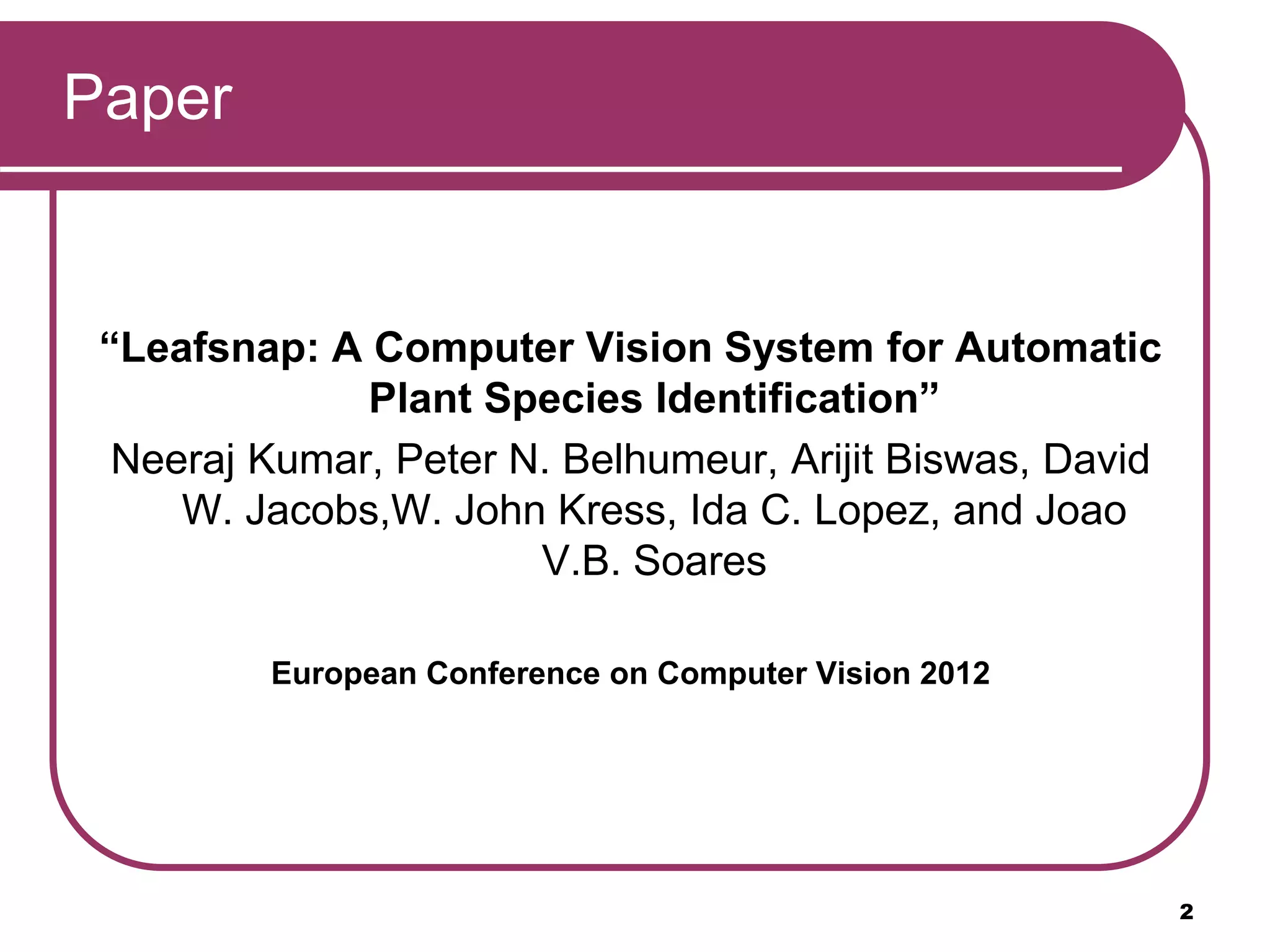 Paper
“Leafsnap: A Computer Vision System for Automatic
Plant Species Identification”
Neeraj Kumar, Peter N. Belhumeur, Arijit Biswas, David
W. Jacobs,W. John Kress, Ida C. Lopez, and Joao
V.B. Soares
European Conference on Computer Vision 2012
2
 