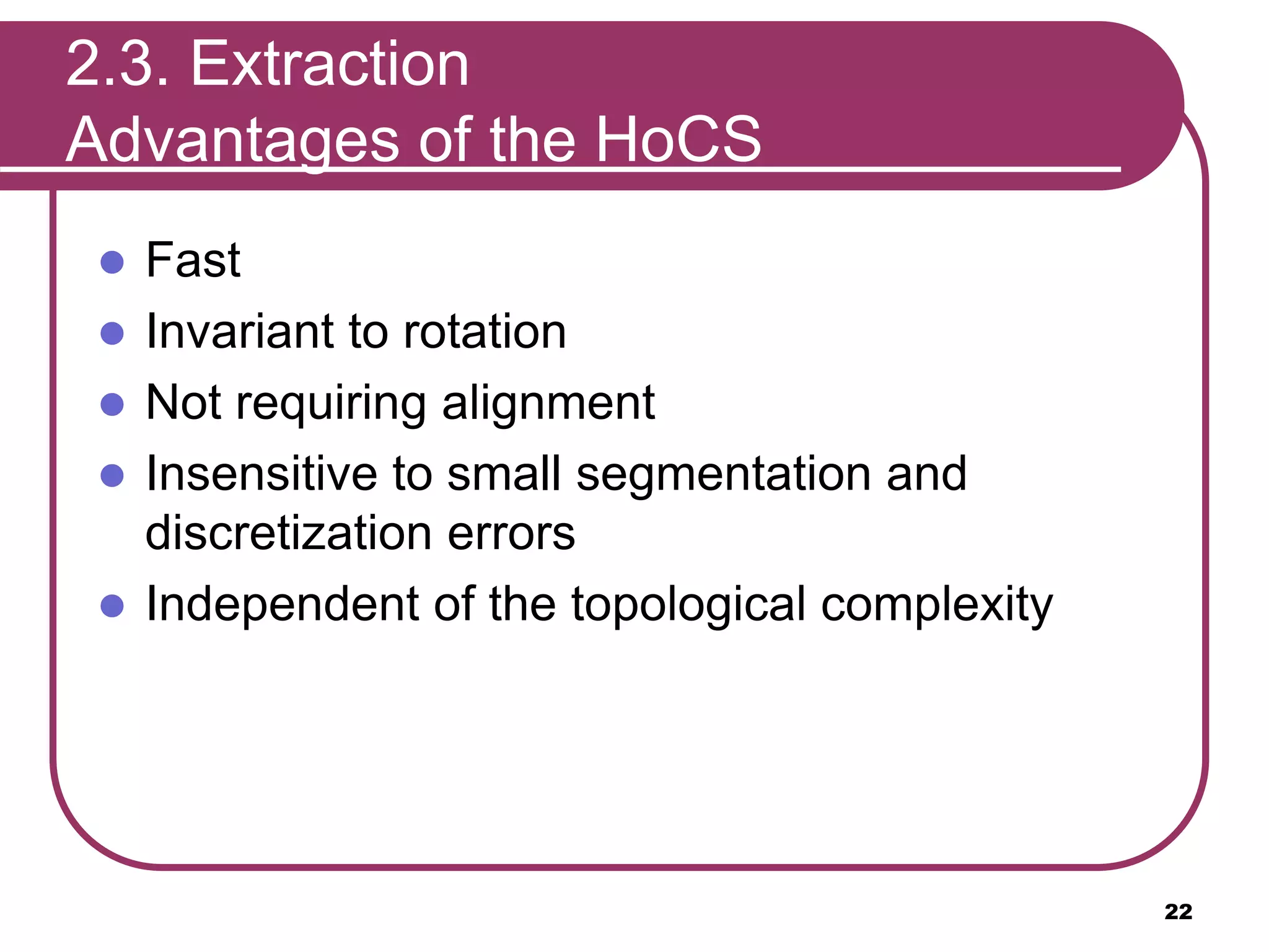 2.3. Extraction
Advantages of the HoCS
 Fast
 Invariant to rotation
 Not requiring alignment
 Insensitive to small segmentation and
discretization errors
 Independent of the topological complexity
22
 