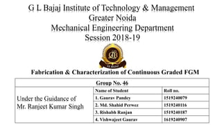 Fabrication & Characterization of Continuous Graded FGM
Group No. 46
Under the Guidance of
Mr. Ranjeet Kumar Singh
Name of Student Roll no.
1. Gaurav Pandey 1519240079
2. Md. Shahid Perwez 1519240116
3. Rishabh Ranjan 1519240187
4. Vishwajeet Gaurav 1619240907
G L Bajaj Institute of Technology & Management
Greater Noida
Mechanical Engineering Department
Session 2018-19
 