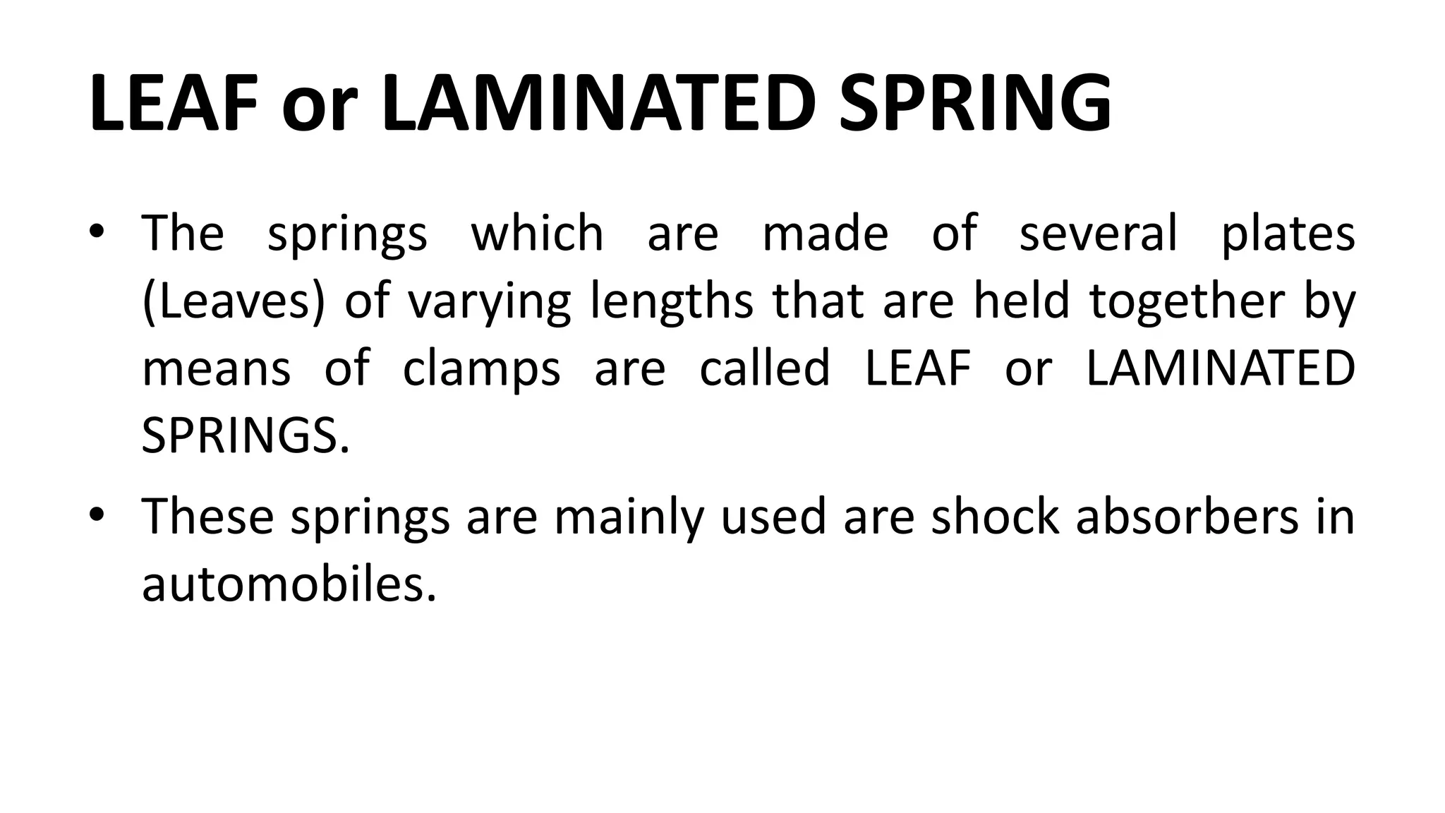 LEAF or LAMINATED SPRING
• The springs which are made of several plates
(Leaves) of varying lengths that are held together by
means of clamps are called LEAF or LAMINATED
SPRINGS.
• These springs are mainly used are shock absorbers in
automobiles.