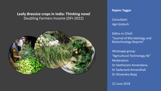 Leafy Brassica crops in India: Thinking novel
Doubling Farmers Income (DFI-2022)
Rajeev Taggar
Consultant:
Agri-biotech
Editor-in-Chief:
“Journal of Microbiology and
Biotechnology Reports”
Whatsapp group:
“Agricultural Technology Xb”
Moderators:
Dr Seetharam Annandana,
Dr Sadanand Annandhali
Dr Shivendra Bajaj
22 June 2018
 