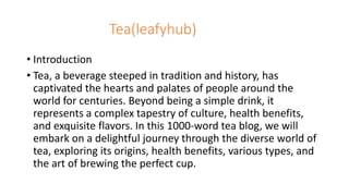 Tea(leafyhub)
• Introduction
• Tea, a beverage steeped in tradition and history, has
captivated the hearts and palates of people around the
world for centuries. Beyond being a simple drink, it
represents a complex tapestry of culture, health benefits,
and exquisite flavors. In this 1000-word tea blog, we will
embark on a delightful journey through the diverse world of
tea, exploring its origins, health benefits, various types, and
the art of brewing the perfect cup.
 