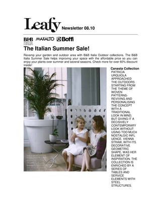 Newsletter 08.10



The Italian Summer Sale!
Revamp your garden and outdoor area with B&B Italia Outdoor collections. The B&B
Italia Summer Sale helps improving your space with the affordable price so you can
enjoy your plants over summer and several seasons. Check more for over 60% discount
inside!
                                                               Canasta Collection
                                                               PATRICIA
                                                               URQUIOLA
                                                               APPROACHED
                                                               THE OUTDOORS
                                                               STARTING FROM
                                                               THE THEME OF
                                                               WOVEN
                                                               PATTERNS-
                                                               REVIVING AND
                                                               PERSONALISING
                                                               THE CONCEPT
                                                               WITH A
                                                               TRADITIONAL
                                                               LOOK IN MIND,
                                                               BUT GIVING IT A
                                                               DECISIVELY
                                                               CONTEMPORARY
                                                               LOOK WITHOUT
                                                               USING TOO MUCH
                                                               NOSTALGIC INFL
                                                               UENCE. VIENNA
                                                               STRAW, WITH ITS
                                                               DECORATIVE
                                                               GEOMETRIC
                                                               SHAPE, WAS HER
                                                               ELEMENT OF
                                                               INSPIRATION. THE
                                                               COLLECTION IS
                                                               ENRICHED BY A
                                                               SERIES OF
                                                               TABLES AND
                                                               SERVICE
                                                               ELEMENTS WITH
                                                               STEEL
                                                               STRUCTURES.
 