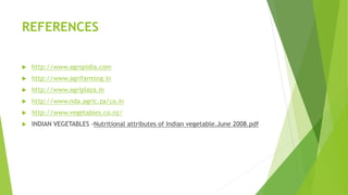 REFERENCES
 http://www.agropidia.com
 http://www.agrifarming.in
 http://www.agriplaza.in
 http://www.nda.agric.za/co.in
 http://www.vegetables.co.nz/
 INDIAN VEGETABLES -Nutritional attributes of Indian vegetable.June 2008.pdf
 