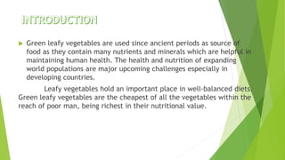  Green leafy vegetables are used since ancient periods as source of
food as they contain many nutrients and minerals which are helpful in
maintaining human health. The health and nutrition of expanding
world populations are major upcoming challenges especially in
developing countries.
Leafy vegetables hold an important place in well-balanced diets.
Green leafy vegetables are the cheapest of all the vegetables within the
reach of poor man, being richest in their nutritional value.
 