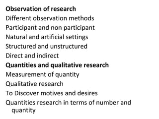 Observation of research
Different observation methods
Participant and non participant
Natural and artificial settings
Structured and unstructured
Direct and indirect
Quantities and qualitative research
Measurement of quantity
Qualitative research
To Discover motives and desires
Quantities research in terms of number and
quantity
 
