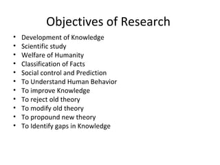 Objectives of Research
• Development of Knowledge
• Scientific study
• Welfare of Humanity
• Classification of Facts
• Social control and Prediction
• To Understand Human Behavior
• To improve Knowledge
• To reject old theory
• To modify old theory
• To propound new theory
• To Identify gaps in Knowledge
 