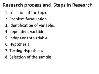 Research process and Steps in Research
1. selection of the topic
2. Problem formulation
3. Identification of variables
4. dependent variable
5. independent variable
6. Hypothesis
7. Testing Hypothesis
8. Selection of the sample
 