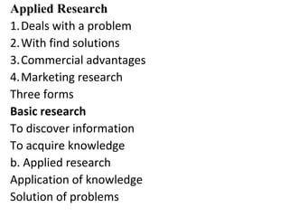 Applied Research
1.Deals with a problem
2.With find solutions
3.Commercial advantages
4.Marketing research
Three forms
Basic research
To discover information
To acquire knowledge
b. Applied research
Application of knowledge
Solution of problems
 
