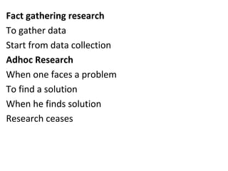 Fact gathering research
To gather data
Start from data collection
Adhoc Research
When one faces a problem
To find a solution
When he finds solution
Research ceases
 