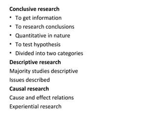 Conclusive research
• To get information
• To research conclusions
• Quantitative in nature
• To test hypothesis
• Divided into two categories
Descriptive research
Majority studies descriptive
Issues described
Causal research
Cause and effect relations
Experiential research
 