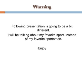 W
arning

Following presentation is going to be a bit
different.
I will be talking about my favorite sport, instead
of my favorite sportsman.
Enjoy

 